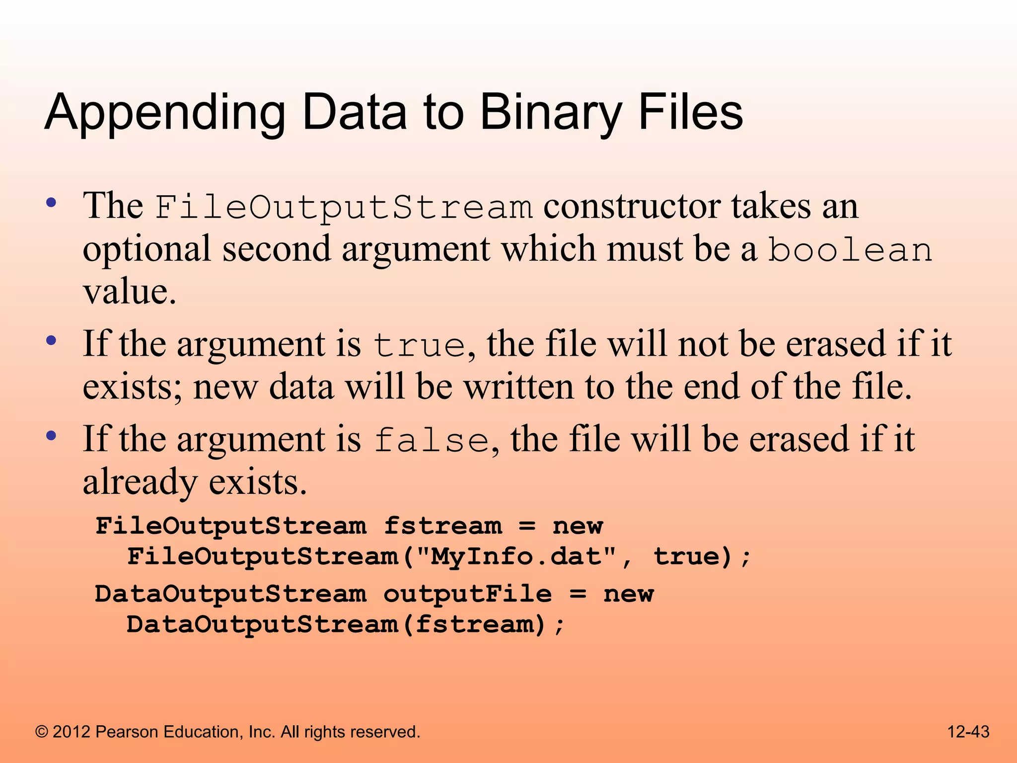Appending Data to Binary Files
 • The FileOutputStream constructor takes an
   optional second argument which must be a boolean
   value.
 • If the argument is true, the file will not be erased if it
   exists; new data will be written to the end of the file.
 • If the argument is false, the file will be erased if it
   already exists.
       FileOutputStream fstream = new
         FileOutputStream("MyInfo.dat", true);
       DataOutputStream outputFile = new
         DataOutputStream(fstream);


© 2012 Pearson Education, Inc. All rights reserved.         12-43
 