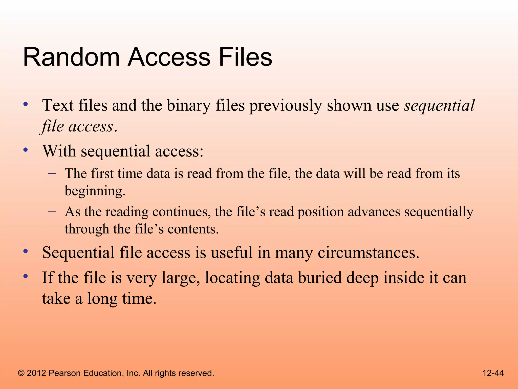 Random Access Files
 • Text files and the binary files previously shown use sequential
   file access.
 • With sequential access:
       – The first time data is read from the file, the data will be read from its
         beginning.
       – As the reading continues, the file’s read position advances sequentially
         through the file’s contents.
 • Sequential file access is useful in many circumstances.
 • If the file is very large, locating data buried deep inside it can
   take a long time.



© 2012 Pearson Education, Inc. All rights reserved.                                  12-44
 