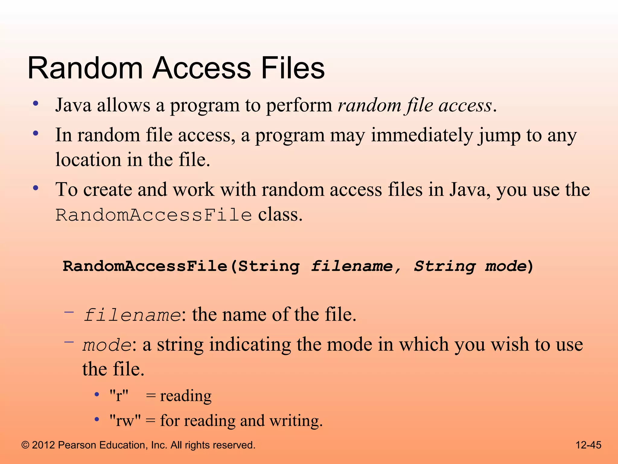 Random Access Files
  • Java allows a program to perform random file access.
  • In random file access, a program may immediately jump to any
    location in the file.
  • To create and work with random access files in Java, you use the
    RandomAccessFile class.

        RandomAccessFile(String filename, String mode)

        – filename: the name of the file.
        – mode: a string indicating the mode in which you wish to use
          the file.
               • "r" = reading
               • "rw" = for reading and writing.
© 2012 Pearson Education, Inc. All rights reserved.                 12-45
 