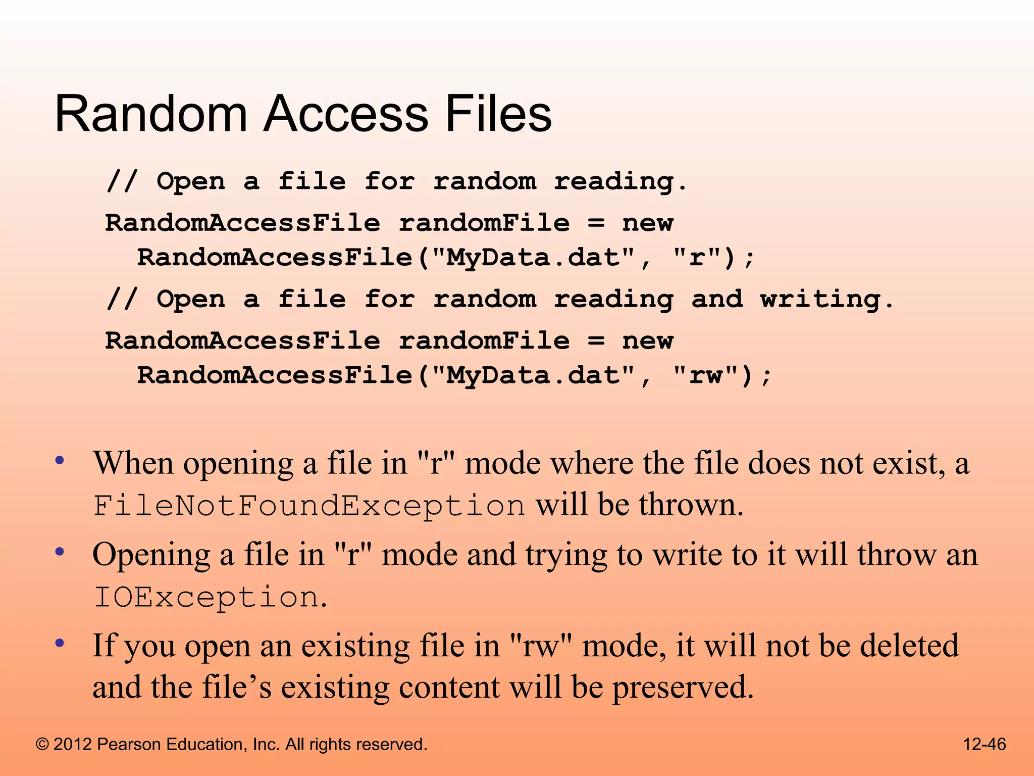 Random Access Files
        // Open a file for random reading.
        RandomAccessFile randomFile = new
          RandomAccessFile("MyData.dat", "r");
        // Open a file for random reading and writing.
        RandomAccessFile randomFile = new
          RandomAccessFile("MyData.dat", "rw");


  • When opening a file in "r" mode where the file does not exist, a
    FileNotFoundException will be thrown.
  • Opening a file in "r" mode and trying to write to it will throw an
    IOException.
  • If you open an existing file in "rw" mode, it will not be deleted
    and the file’s existing content will be preserved.
© 2012 Pearson Education, Inc. All rights reserved.                 12-46
 