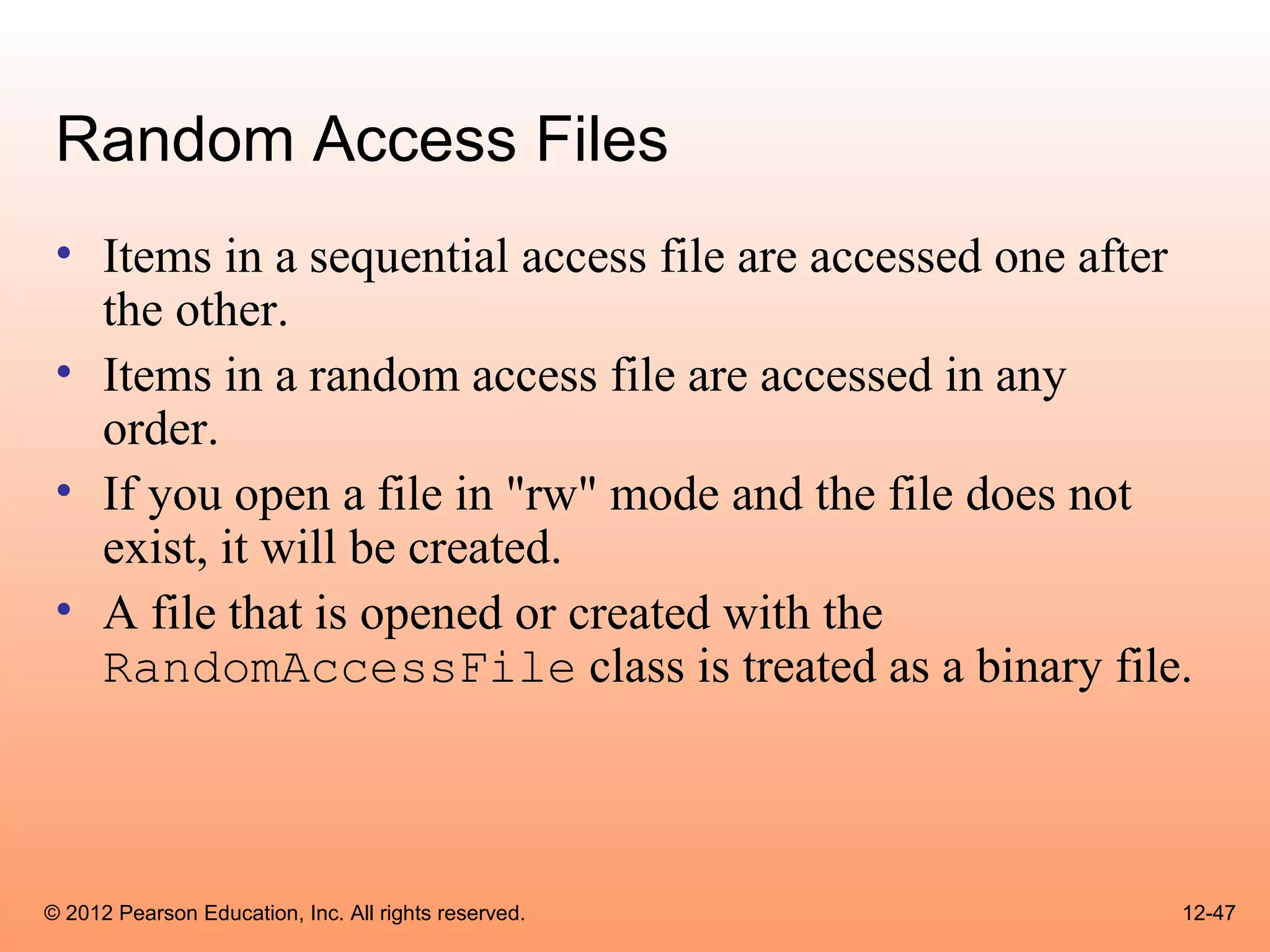 Random Access Files
 • Items in a sequential access file are accessed one after
   the other.
 • Items in a random access file are accessed in any
   order.
 • If you open a file in "rw" mode and the file does not
   exist, it will be created.
 • A file that is opened or created with the
   RandomAccessFile class is treated as a binary file.



© 2012 Pearson Education, Inc. All rights reserved.       12-47
 