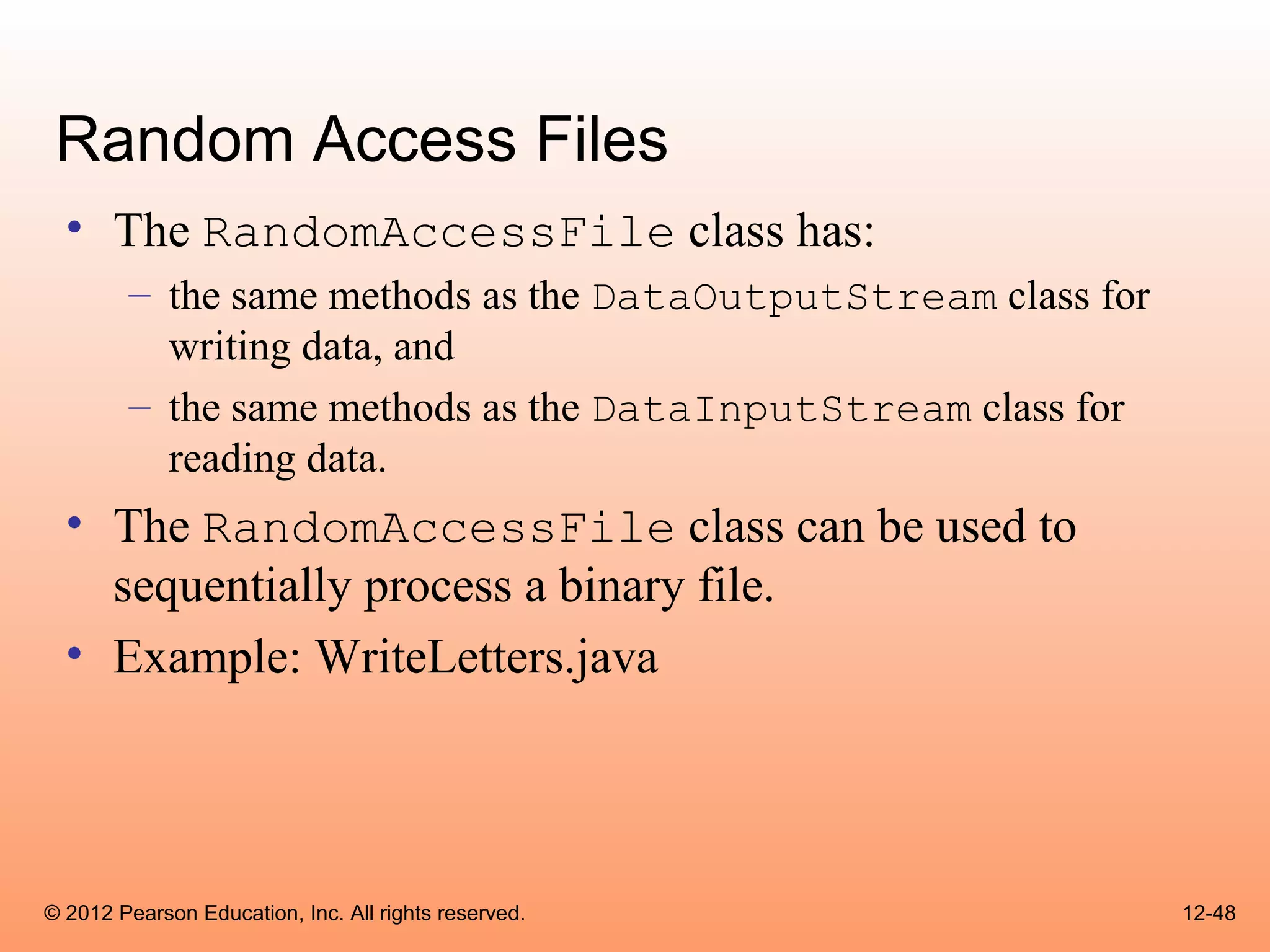 Random Access Files
  • The RandomAccessFile class has:
        – the same methods as the DataOutputStream class for
          writing data, and
        – the same methods as the DataInputStream class for
          reading data.
  • The RandomAccessFile class can be used to
    sequentially process a binary file.
  • Example: WriteLetters.java




© 2012 Pearson Education, Inc. All rights reserved.            12-48
 