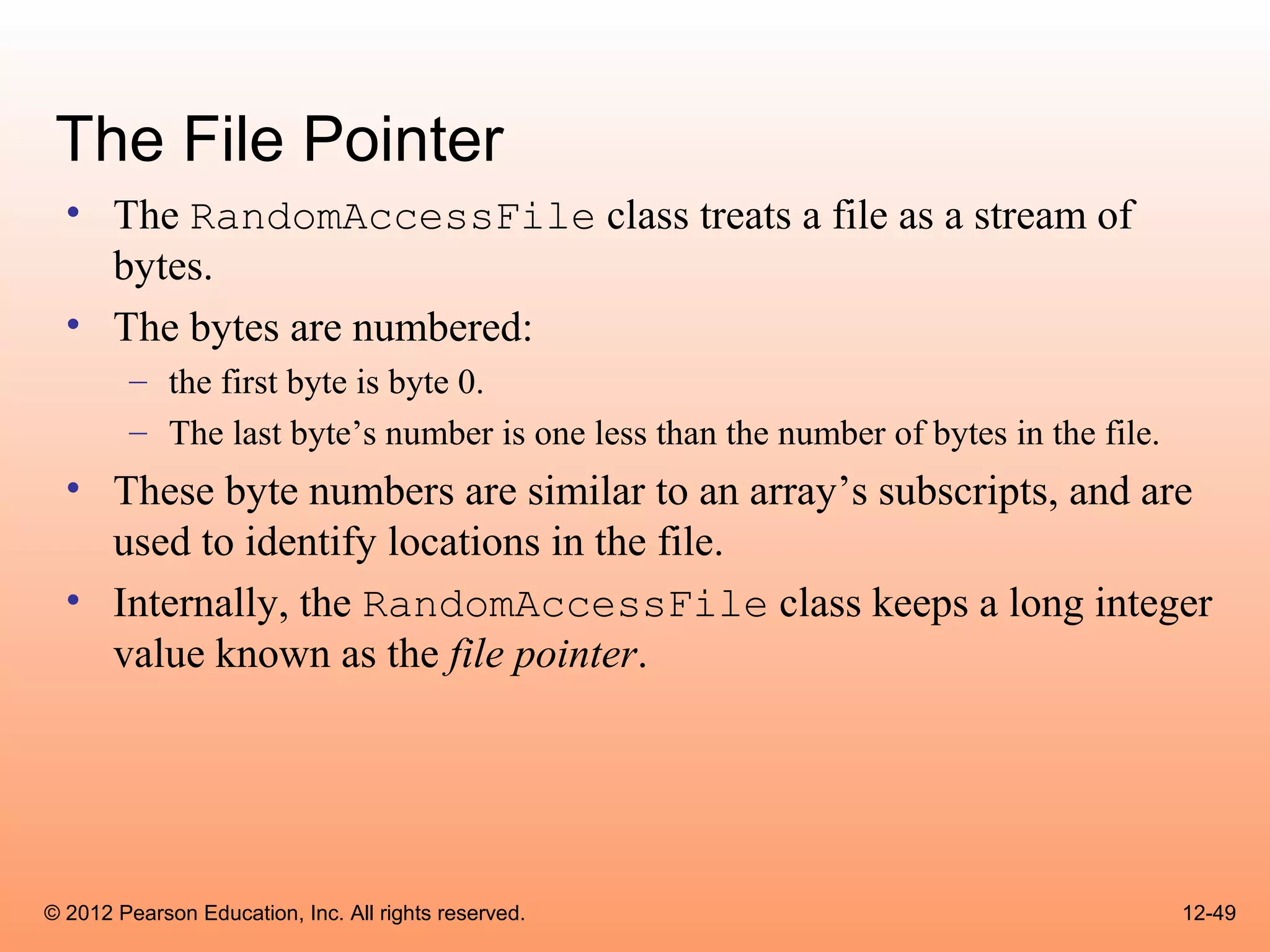 The File Pointer
  • The RandomAccessFile class treats a file as a stream of
    bytes.
  • The bytes are numbered:
        – the first byte is byte 0.
        – The last byte’s number is one less than the number of bytes in the file.
  • These byte numbers are similar to an array’s subscripts, and are
    used to identify locations in the file.
  • Internally, the RandomAccessFile class keeps a long integer
    value known as the file pointer.




© 2012 Pearson Education, Inc. All rights reserved.                                  12-49
 