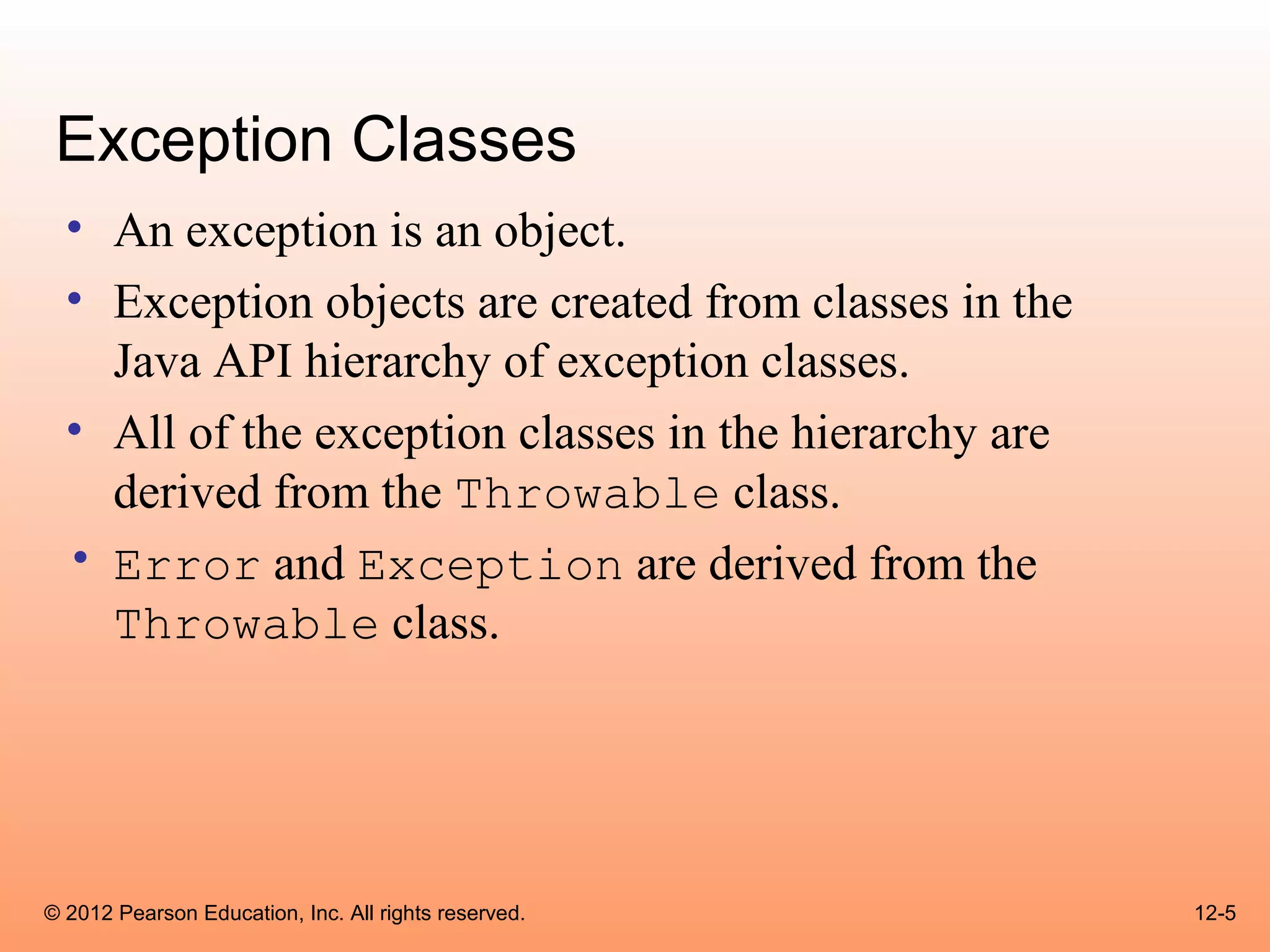 Exception Classes
  • An exception is an object.
  • Exception objects are created from classes in the
    Java API hierarchy of exception classes.
  • All of the exception classes in the hierarchy are
    derived from the Throwable class.
  • Error and Exception are derived from the
    Throwable class.




© 2012 Pearson Education, Inc. All rights reserved.     12-5
 
