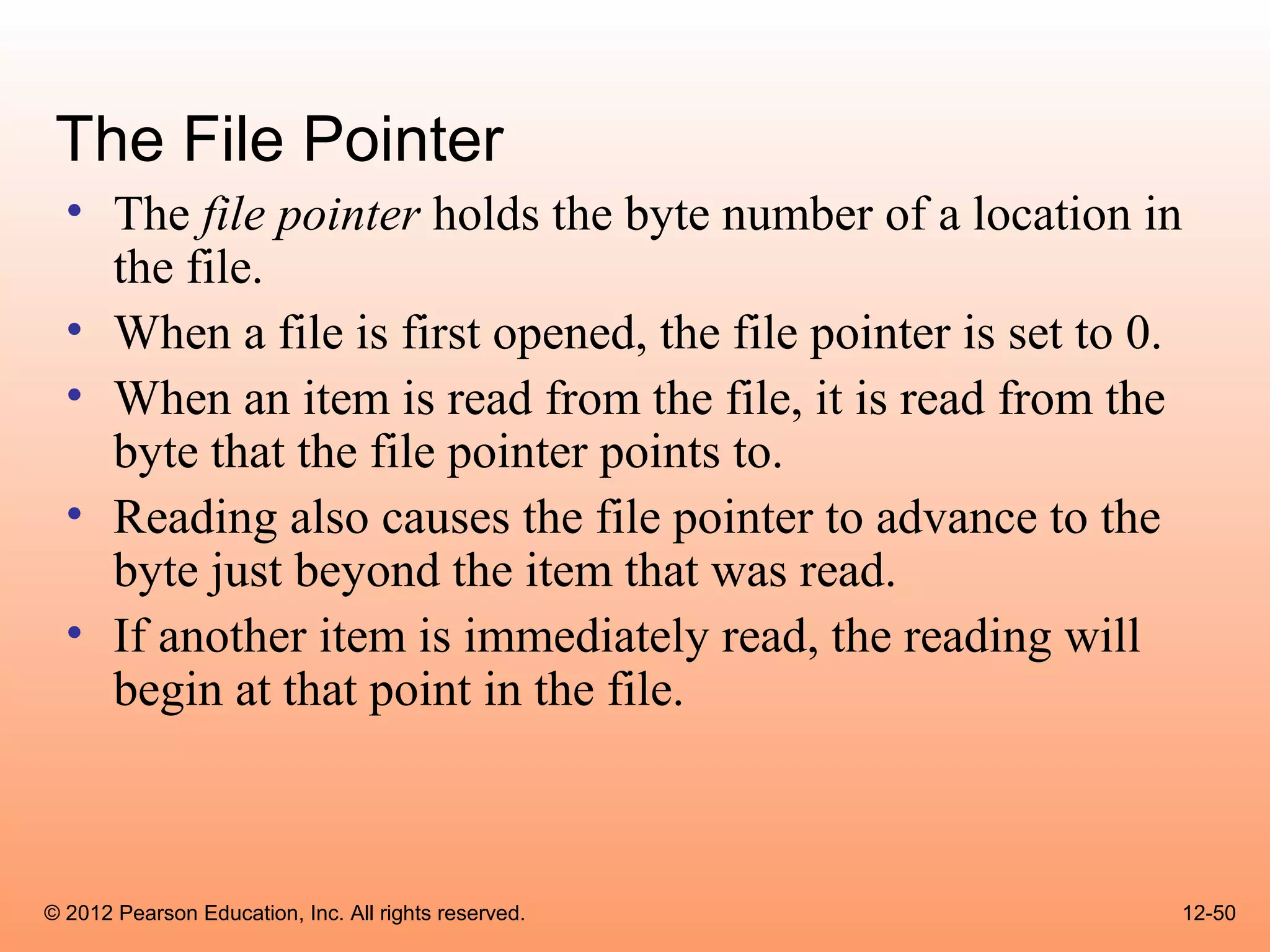 The File Pointer
  • The file pointer holds the byte number of a location in
    the file.
  • When a file is first opened, the file pointer is set to 0.
  • When an item is read from the file, it is read from the
    byte that the file pointer points to.
  • Reading also causes the file pointer to advance to the
    byte just beyond the item that was read.
  • If another item is immediately read, the reading will
    begin at that point in the file.



© 2012 Pearson Education, Inc. All rights reserved.          12-50
 
