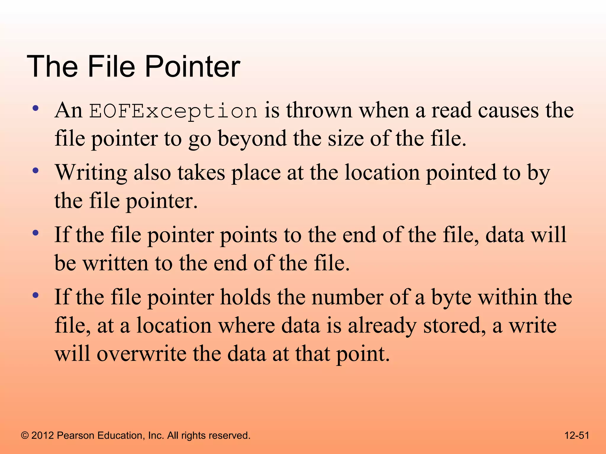 The File Pointer
  • An EOFException is thrown when a read causes the
    file pointer to go beyond the size of the file.
  • Writing also takes place at the location pointed to by
    the file pointer.
  • If the file pointer points to the end of the file, data will
    be written to the end of the file.
  • If the file pointer holds the number of a byte within the
    file, at a location where data is already stored, a write
    will overwrite the data at that point.


© 2012 Pearson Education, Inc. All rights reserved.           12-51
 