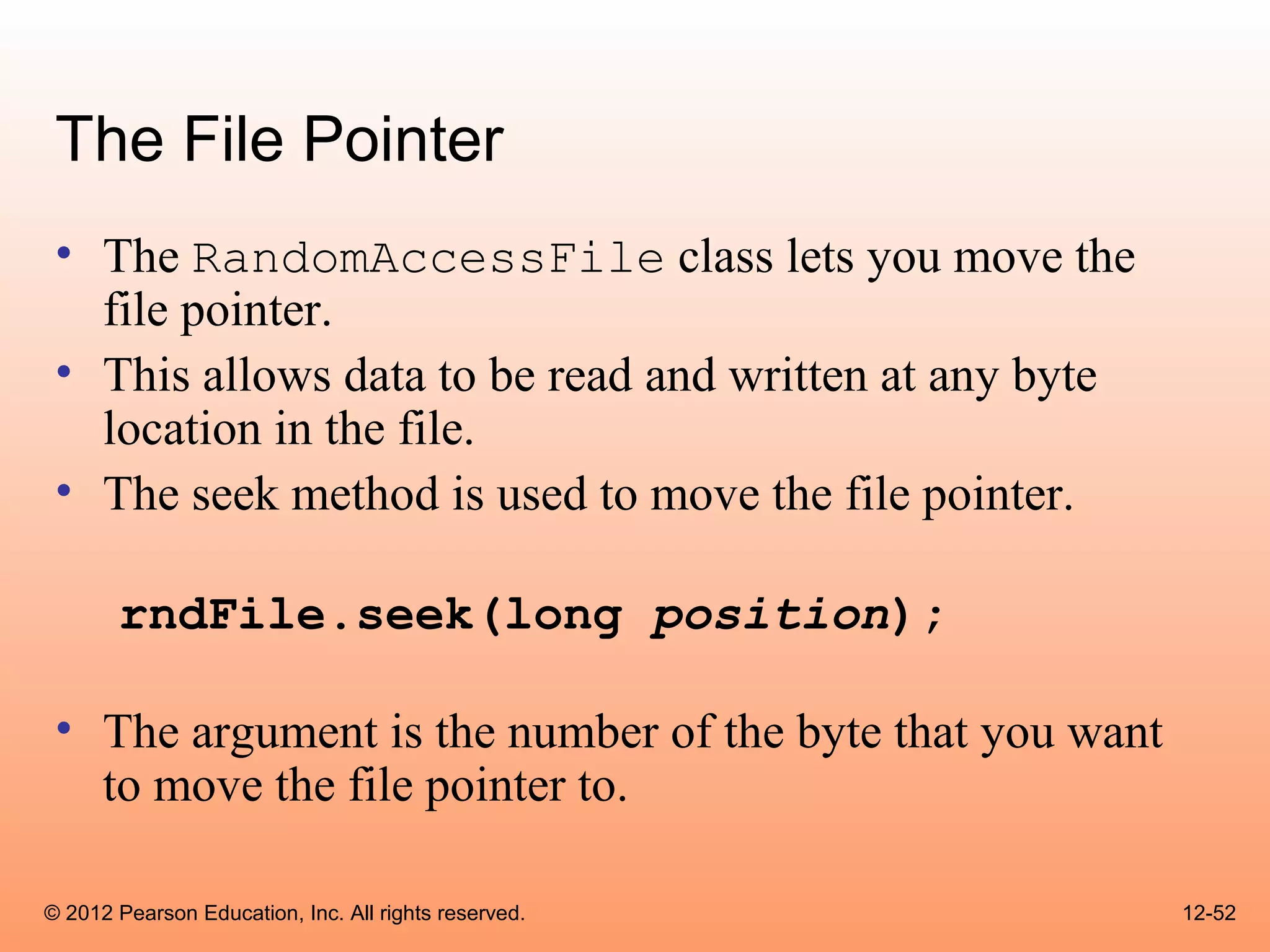 The File Pointer
 • The RandomAccessFile class lets you move the
   file pointer.
 • This allows data to be read and written at any byte
   location in the file.
 • The seek method is used to move the file pointer.

       rndFile.seek(long position);

 • The argument is the number of the byte that you want
   to move the file pointer to.

© 2012 Pearson Education, Inc. All rights reserved.       12-52
 