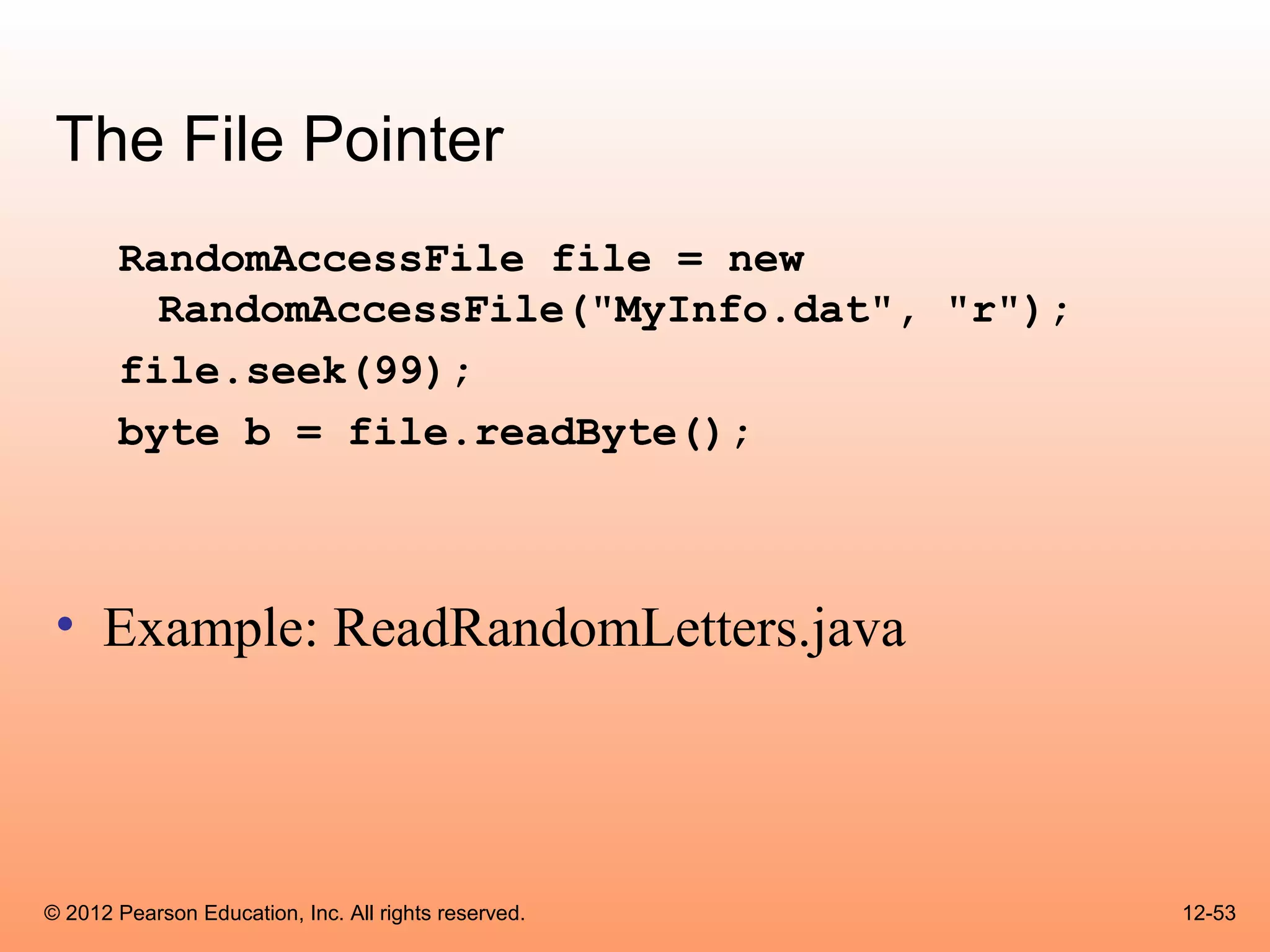 The File Pointer
       RandomAccessFile file = new
         RandomAccessFile("MyInfo.dat", "r");
       file.seek(99);
       byte b = file.readByte();



 • Example: ReadRandomLetters.java



© 2012 Pearson Education, Inc. All rights reserved.   12-53
 