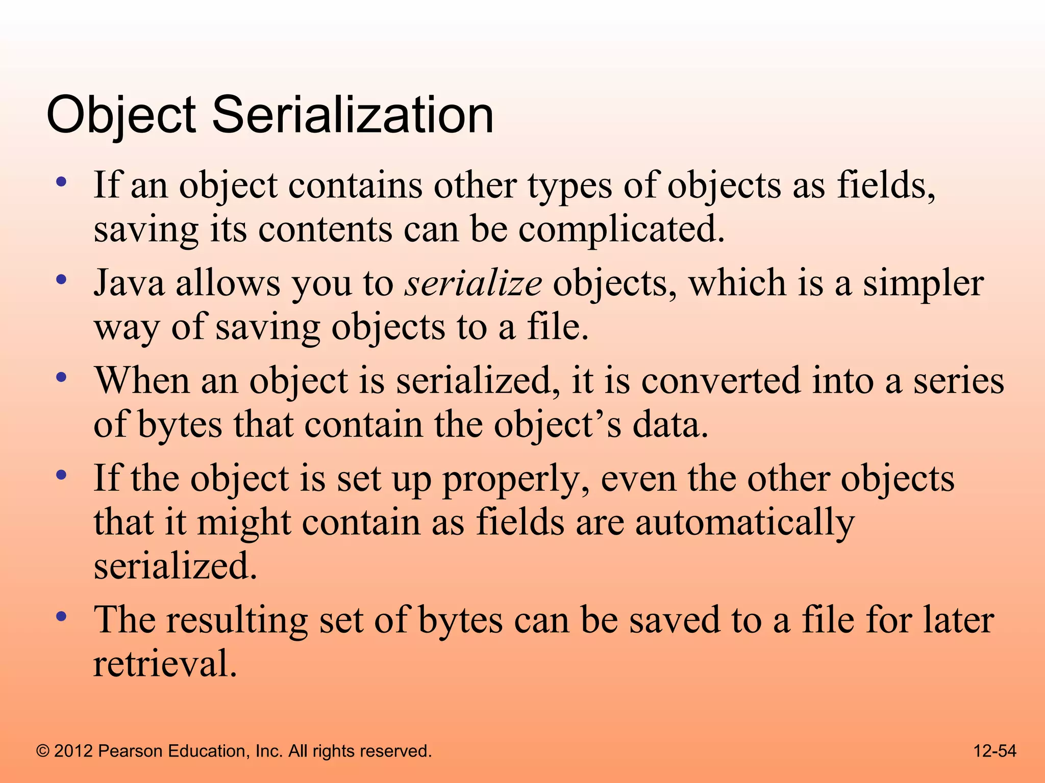 Object Serialization
  • If an object contains other types of objects as fields,
    saving its contents can be complicated.
  • Java allows you to serialize objects, which is a simpler
    way of saving objects to a file.
  • When an object is serialized, it is converted into a series
    of bytes that contain the object’s data.
  • If the object is set up properly, even the other objects
    that it might contain as fields are automatically
    serialized.
  • The resulting set of bytes can be saved to a file for later
    retrieval.
© 2012 Pearson Education, Inc. All rights reserved.         12-54
 