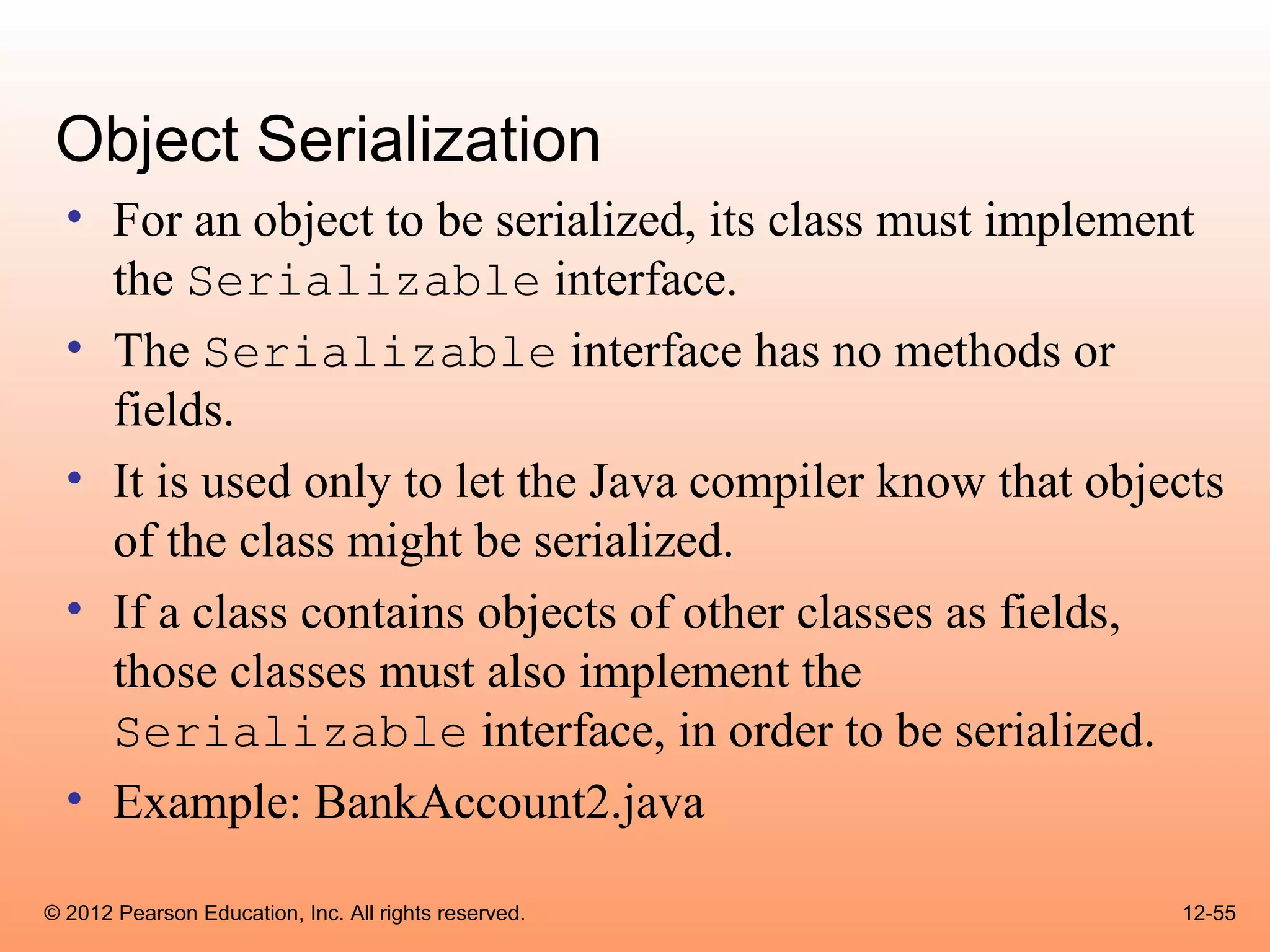 Object Serialization
  • For an object to be serialized, its class must implement
    the Serializable interface.
  • The Serializable interface has no methods or
    fields.
  • It is used only to let the Java compiler know that objects
    of the class might be serialized.
  • If a class contains objects of other classes as fields,
    those classes must also implement the
    Serializable interface, in order to be serialized.
  • Example: BankAccount2.java

© 2012 Pearson Education, Inc. All rights reserved.        12-55
 