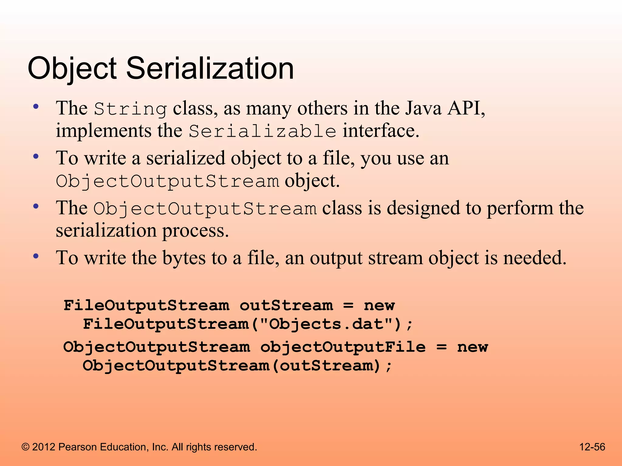 Object Serialization
  • The String class, as many others in the Java API,
    implements the Serializable interface.
  • To write a serialized object to a file, you use an
    ObjectOutputStream object.
  • The ObjectOutputStream class is designed to perform the
    serialization process.
  • To write the bytes to a file, an output stream object is needed.

        FileOutputStream outStream = new
          FileOutputStream("Objects.dat");
        ObjectOutputStream objectOutputFile = new
          ObjectOutputStream(outStream);



© 2012 Pearson Education, Inc. All rights reserved.                12-56
 