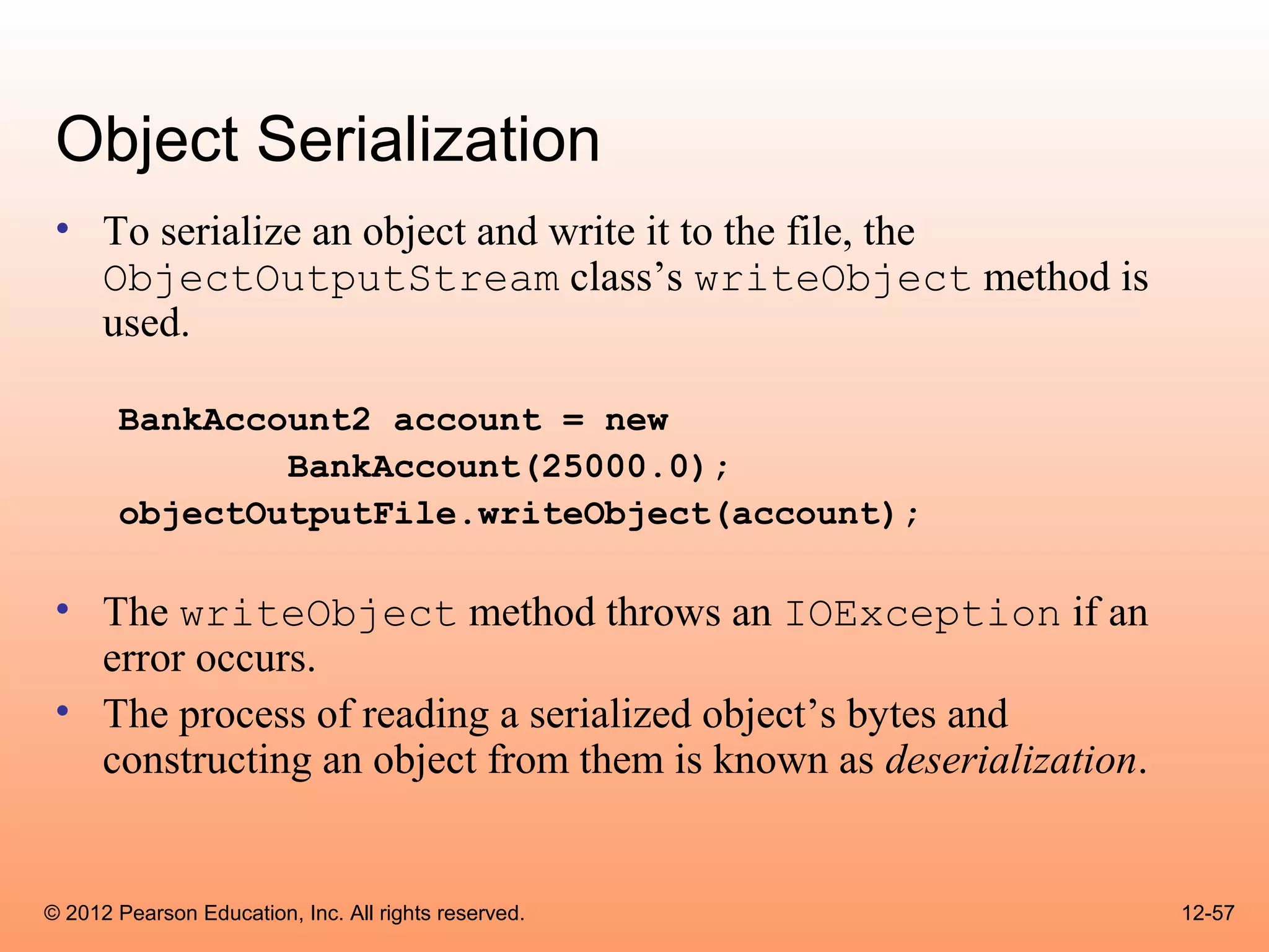 Object Serialization
 • To serialize an object and write it to the file, the
   ObjectOutputStream class’s writeObject method is
   used.

       BankAccount2 account = new
               BankAccount(25000.0);
       objectOutputFile.writeObject(account);

 • The writeObject method throws an IOException if an
   error occurs.
 • The process of reading a serialized object’s bytes and
   constructing an object from them is known as deserialization.


© 2012 Pearson Education, Inc. All rights reserved.                12-57
 