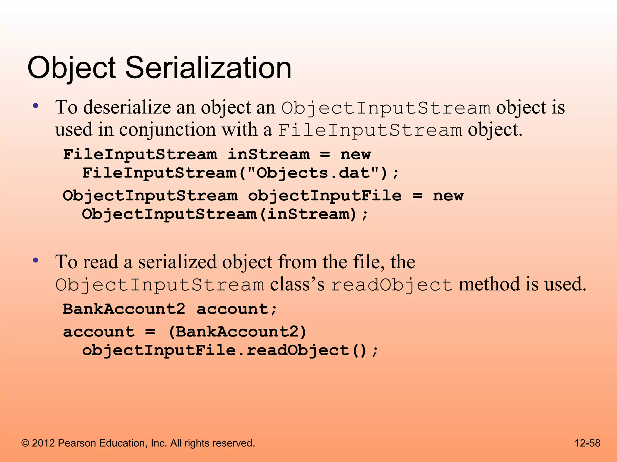 Object Serialization
  • To deserialize an object an ObjectInputStream object is
    used in conjunction with a FileInputStream object.
        FileInputStream inStream = new
          FileInputStream("Objects.dat");
        ObjectInputStream objectInputFile = new
          ObjectInputStream(inStream);

  • To read a serialized object from the file, the
    ObjectInputStream class’s readObject method is used.
        BankAccount2 account;
        account = (BankAccount2)
          objectInputFile.readObject();




© 2012 Pearson Education, Inc. All rights reserved.           12-58
 