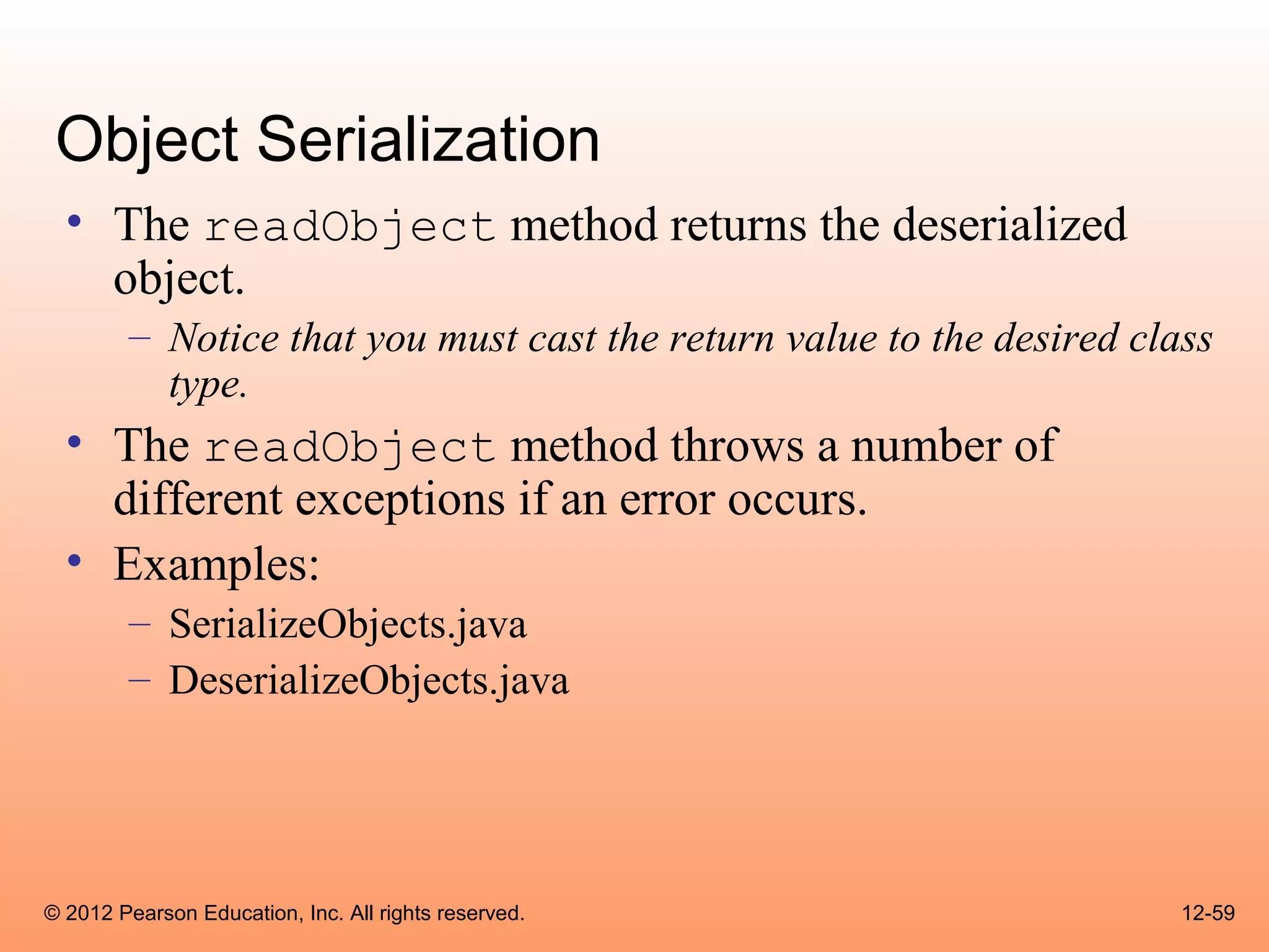 Object Serialization
  • The readObject method returns the deserialized
    object.
        – Notice that you must cast the return value to the desired class
          type.
  • The readObject method throws a number of
    different exceptions if an error occurs.
  • Examples:
        – SerializeObjects.java
        – DeserializeObjects.java




© 2012 Pearson Education, Inc. All rights reserved.                    12-59
 