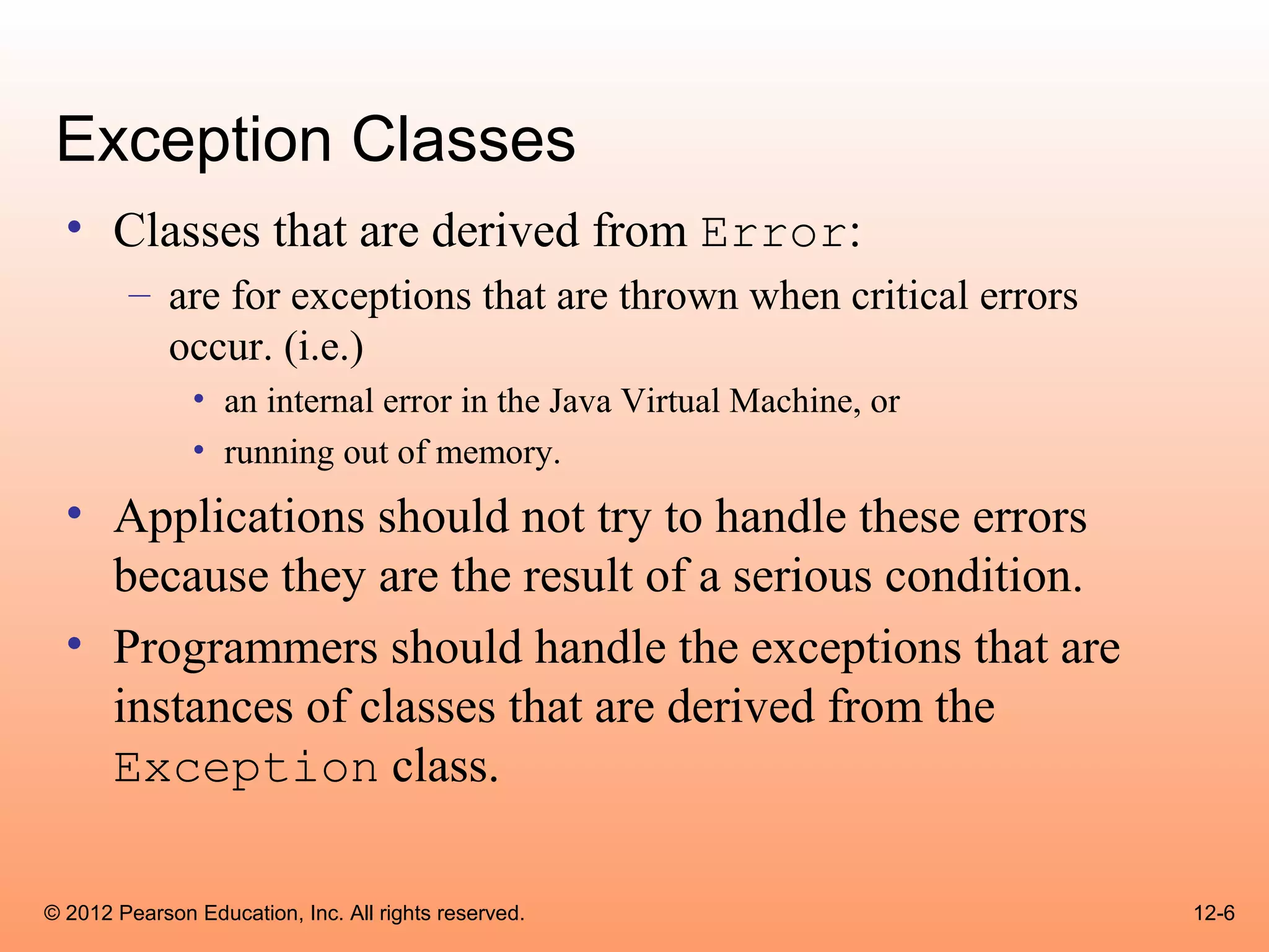 Exception Classes
  • Classes that are derived from Error:
        – are for exceptions that are thrown when critical errors
          occur. (i.e.)
               • an internal error in the Java Virtual Machine, or
               • running out of memory.
  • Applications should not try to handle these errors
    because they are the result of a serious condition.
  • Programmers should handle the exceptions that are
    instances of classes that are derived from the
    Exception class.

© 2012 Pearson Education, Inc. All rights reserved.                  12-6
 