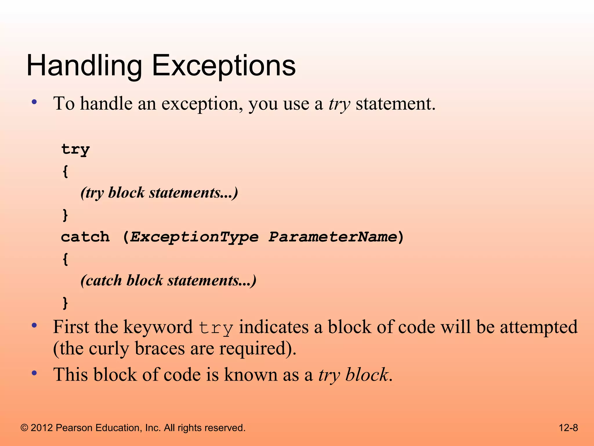 Handling Exceptions
  • To handle an exception, you use a try statement.

        try
        {
          (try block statements...)
        }
        catch (ExceptionType ParameterName)
        {
          (catch block statements...)
        }
  • First the keyword try indicates a block of code will be attempted
    (the curly braces are required).
  • This block of code is known as a try block.

© 2012 Pearson Education, Inc. All rights reserved.               12-8
 