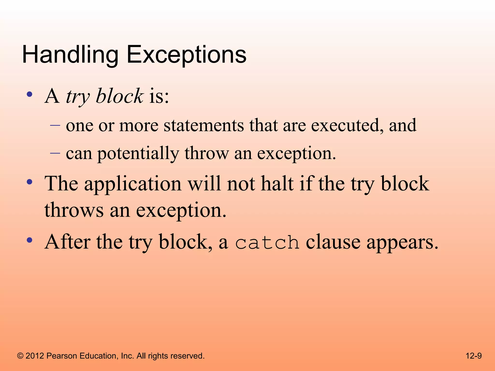 Handling Exceptions
  • A try block is:
        – one or more statements that are executed, and
        – can potentially throw an exception.
  • The application will not halt if the try block
    throws an exception.
  • After the try block, a catch clause appears.




© 2012 Pearson Education, Inc. All rights reserved.       12-9
 