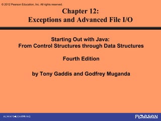 © 2012 Pearson Education, Inc. All rights reserved.

                                Chapter 12:
                      Exceptions and Advanced File I/O

                         Starting Out with Java:
              From Control Structures through Data Structures

                                                      Fourth Edition

                         by Tony Gaddis and Godfrey Muganda
 