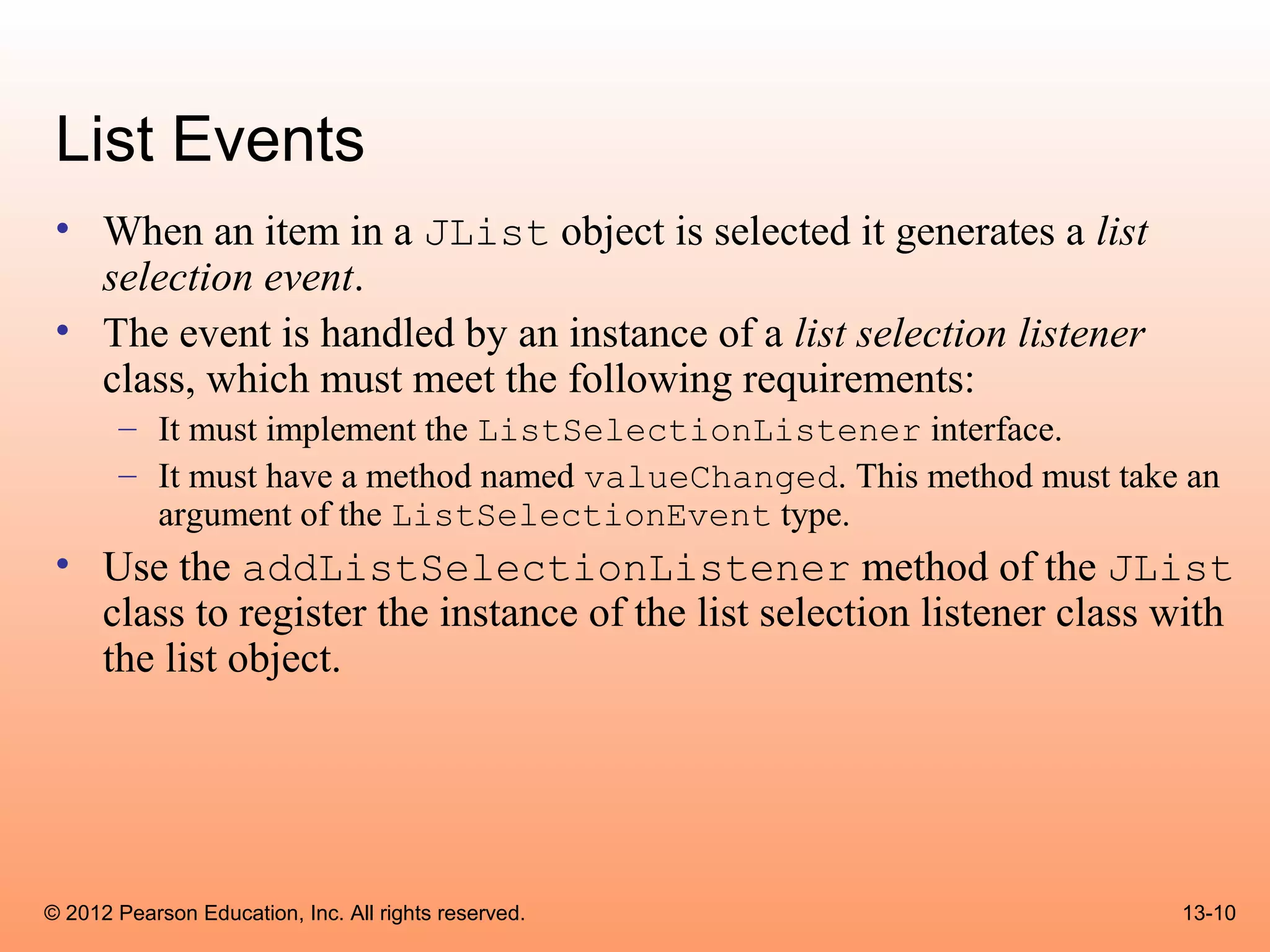 List Events
 • When an item in a JList object is selected it generates a list
   selection event.
 • The event is handled by an instance of a list selection listener
   class, which must meet the following requirements:
       – It must implement the ListSelectionListener interface.
       – It must have a method named valueChanged. This method must take an
         argument of the ListSelectionEvent type.
 • Use the addListSelectionListener method of the JList
   class to register the instance of the list selection listener class with
   the list object.




© 2012 Pearson Education, Inc. All rights reserved.                     13-10
 