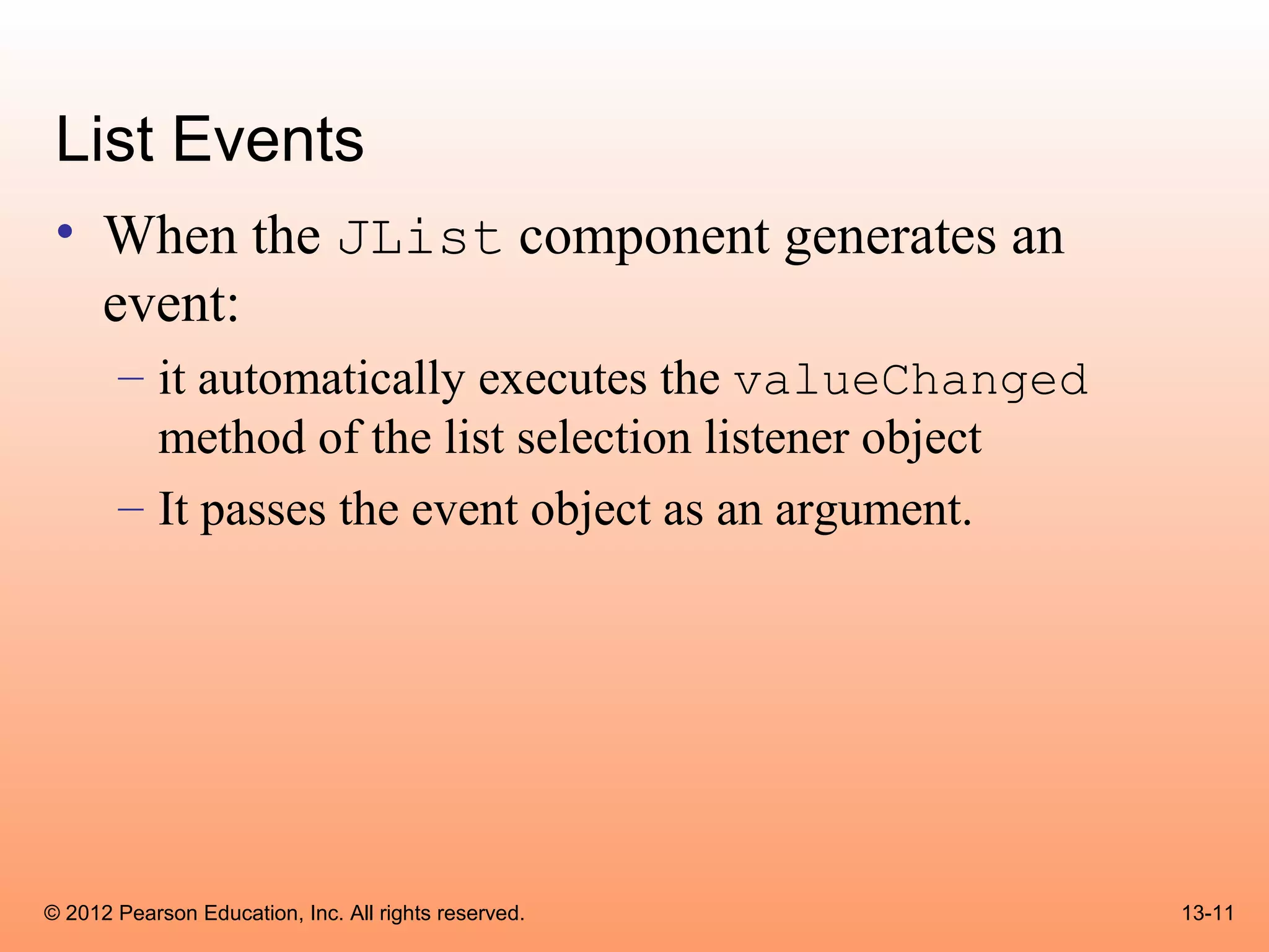 List Events
 • When the JList component generates an
   event:
       – it automatically executes the valueChanged
         method of the list selection listener object
       – It passes the event object as an argument.




© 2012 Pearson Education, Inc. All rights reserved.     13-11
 
