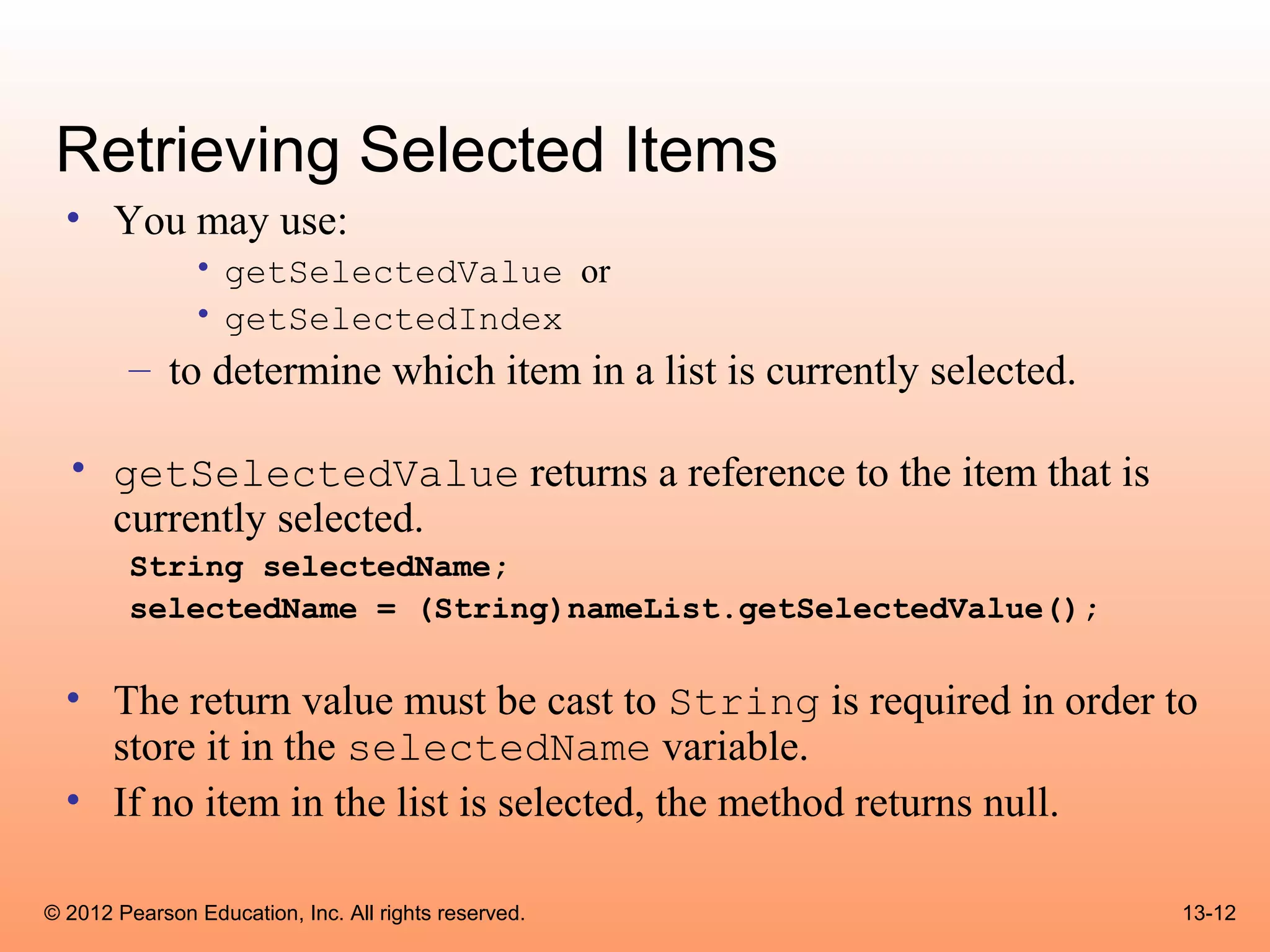 Retrieving Selected Items
  • You may use:
               • getSelectedValue or
               • getSelectedIndex
        – to determine which item in a list is currently selected.

  • getSelectedValue returns a reference to the item that is
    currently selected.
        String selectedName;
        selectedName = (String)nameList.getSelectedValue();

  • The return value must be cast to String is required in order to
    store it in the selectedName variable.
  • If no item in the list is selected, the method returns null.

© 2012 Pearson Education, Inc. All rights reserved.                  13-12
 