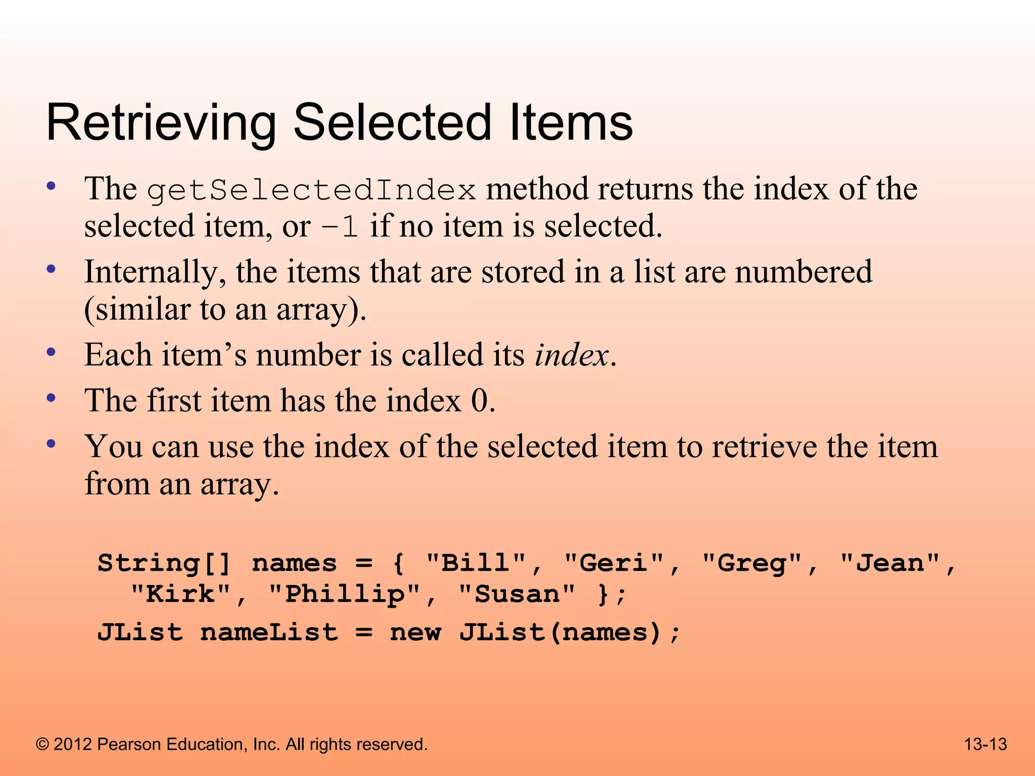 Retrieving Selected Items
 • The getSelectedIndex method returns the index of the
   selected item, or –1 if no item is selected.
 • Internally, the items that are stored in a list are numbered
   (similar to an array).
 • Each item’s number is called its index.
 • The first item has the index 0.
 • You can use the index of the selected item to retrieve the item
   from an array.

       String[] names = { "Bill", "Geri", "Greg", "Jean",
         "Kirk", "Phillip", "Susan" };
       JList nameList = new JList(names);


© 2012 Pearson Education, Inc. All rights reserved.                  13-13
 