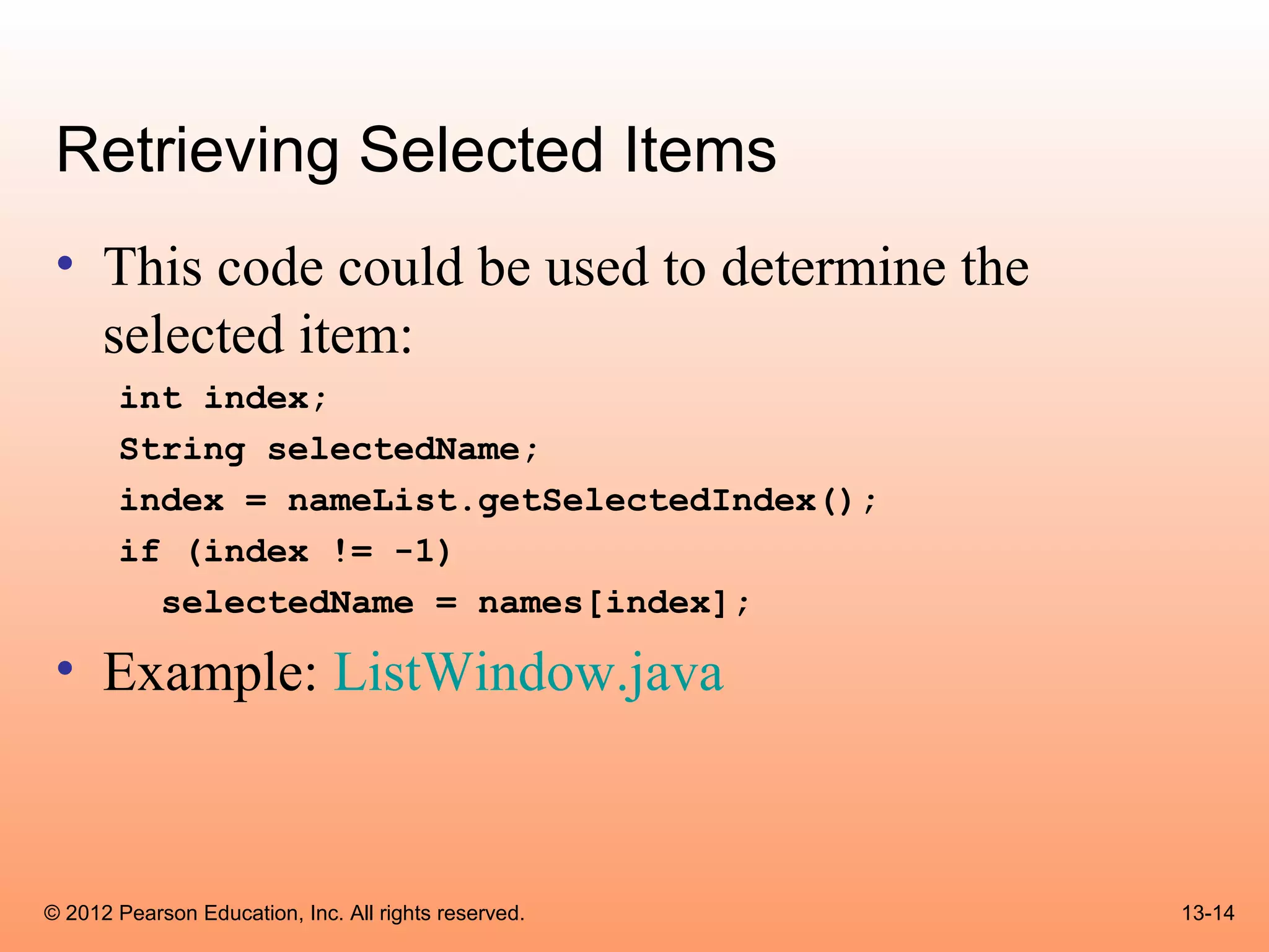 Retrieving Selected Items
 • This code could be used to determine the
   selected item:
       int index;
       String selectedName;
       index = nameList.getSelectedIndex();
       if (index != -1)
         selectedName = names[index];

 • Example: ListWindow.java



© 2012 Pearson Education, Inc. All rights reserved.   13-14
 
