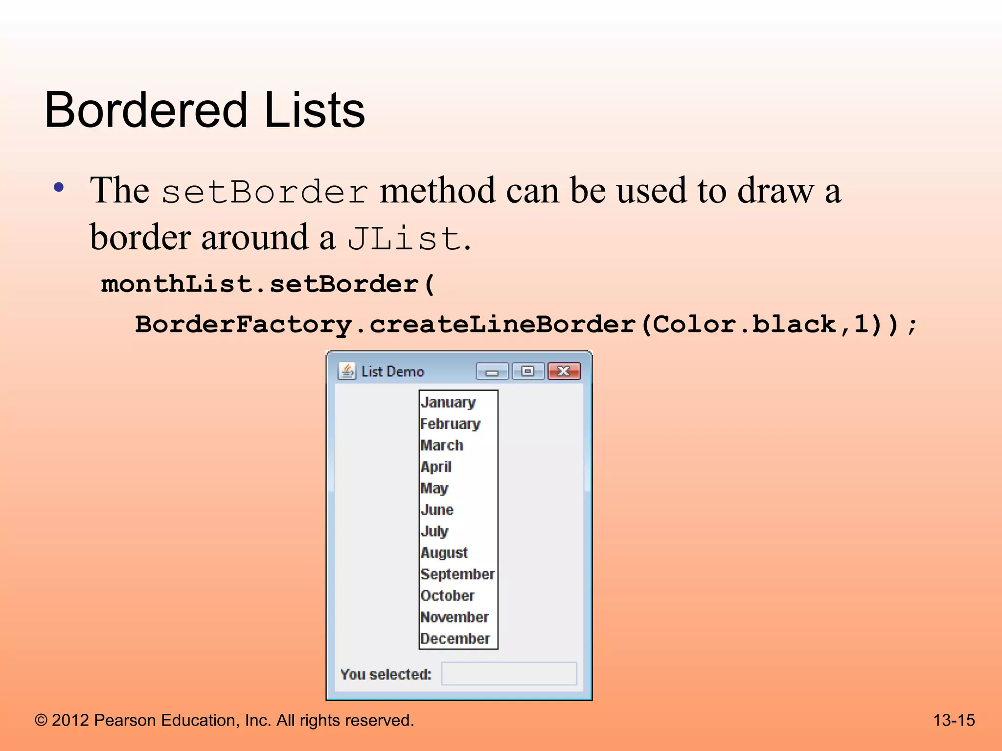 Bordered Lists
  • The setBorder method can be used to draw a
    border around a JList.
        monthList.setBorder(
          BorderFactory.createLineBorder(Color.black,1));




© 2012 Pearson Education, Inc. All rights reserved.         13-15
 