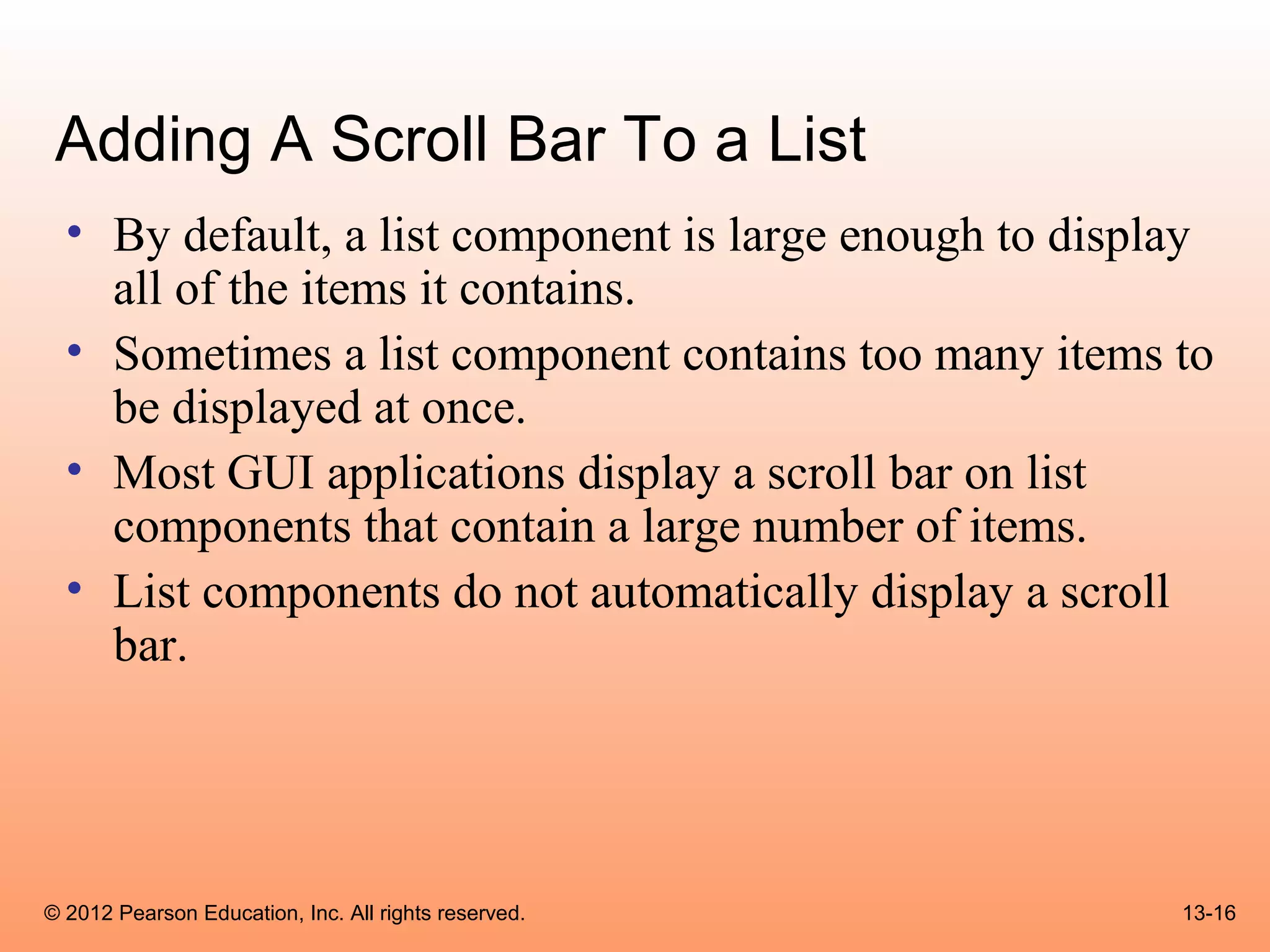 Adding A Scroll Bar To a List
  • By default, a list component is large enough to display
    all of the items it contains.
  • Sometimes a list component contains too many items to
    be displayed at once.
  • Most GUI applications display a scroll bar on list
    components that contain a large number of items.
  • List components do not automatically display a scroll
    bar.




© 2012 Pearson Education, Inc. All rights reserved.      13-16
 