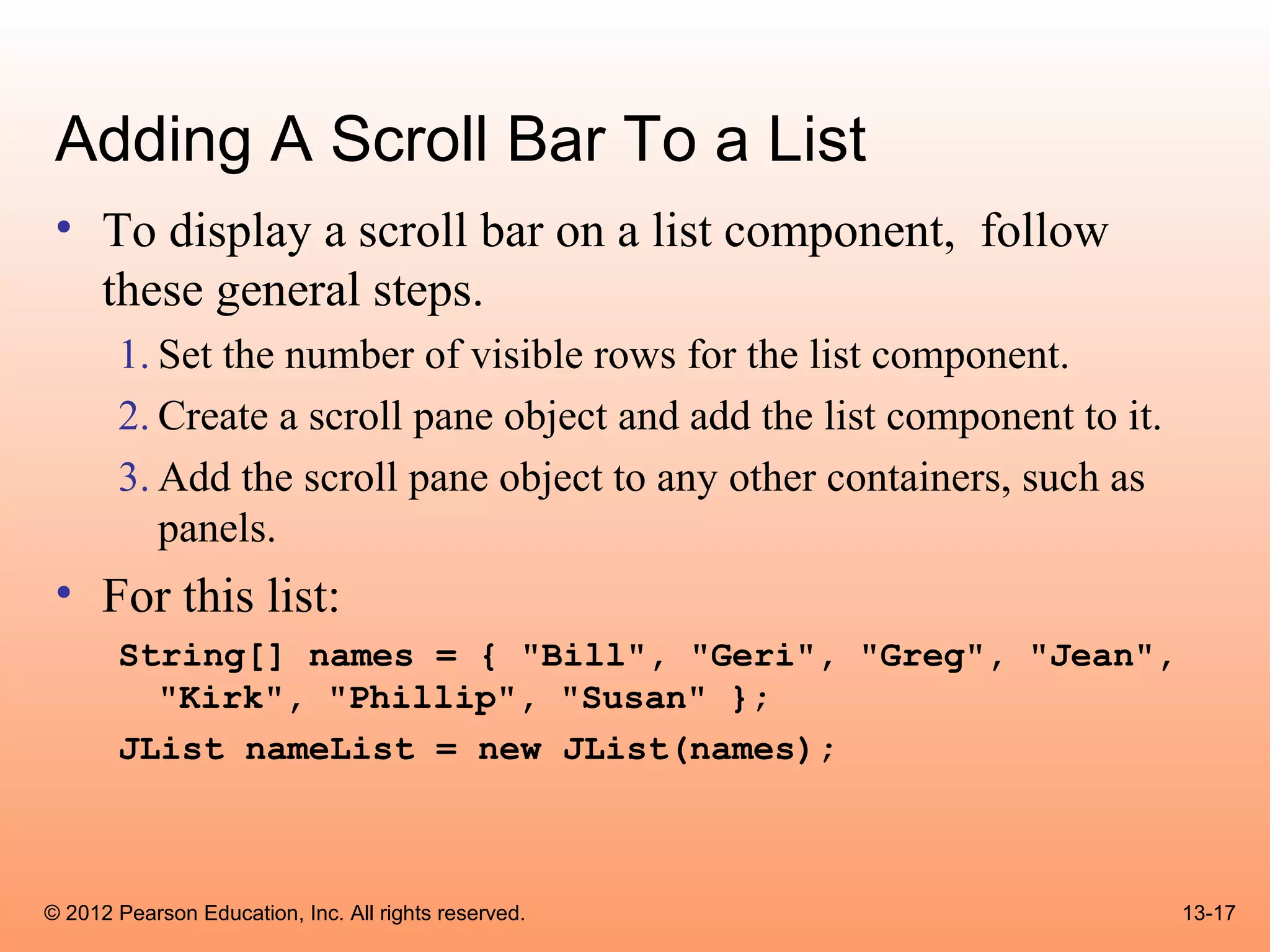 Adding A Scroll Bar To a List
 • To display a scroll bar on a list component, follow
   these general steps.
       1. Set the number of visible rows for the list component.
       2. Create a scroll pane object and add the list component to it.
       3. Add the scroll pane object to any other containers, such as
          panels.
 • For this list:
       String[] names = { "Bill", "Geri", "Greg", "Jean",
         "Kirk", "Phillip", "Susan" };
       JList nameList = new JList(names);



© 2012 Pearson Education, Inc. All rights reserved.                       13-17
 