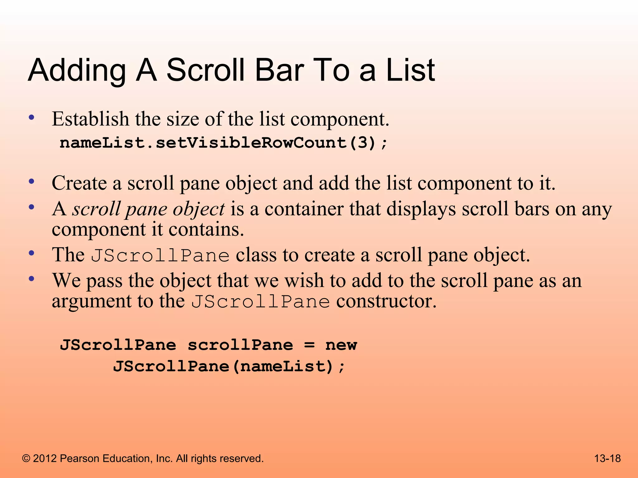 Adding A Scroll Bar To a List
 • Establish the size of the list component.
       nameList.setVisibleRowCount(3);

 • Create a scroll pane object and add the list component to it.
 • A scroll pane object is a container that displays scroll bars on any
   component it contains.
 • The JScrollPane class to create a scroll pane object.
 • We pass the object that we wish to add to the scroll pane as an
   argument to the JScrollPane constructor.

       JScrollPane scrollPane = new
            JScrollPane(nameList);




© 2012 Pearson Education, Inc. All rights reserved.                 13-18
 