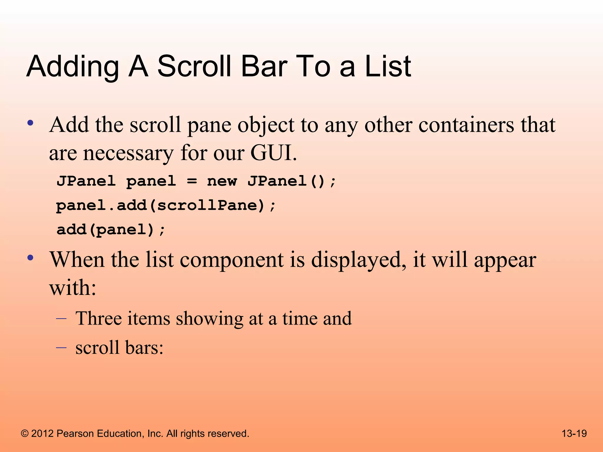 Adding A Scroll Bar To a List
 • Add the scroll pane object to any other containers that
   are necessary for our GUI.
       JPanel panel = new JPanel();
       panel.add(scrollPane);
       add(panel);
 • When the list component is displayed, it will appear
   with:
       – Three items showing at a time and
       – scroll bars:



© 2012 Pearson Education, Inc. All rights reserved.          13-19
 