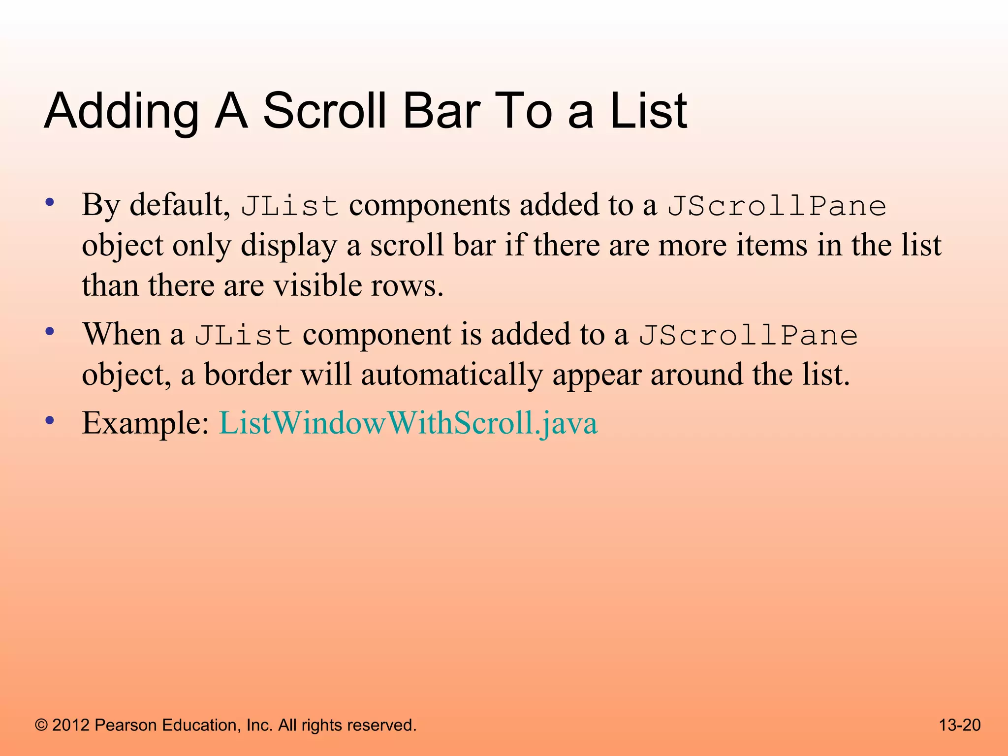 Adding A Scroll Bar To a List
 • By default, JList components added to a JScrollPane
   object only display a scroll bar if there are more items in the list
   than there are visible rows.
 • When a JList component is added to a JScrollPane
   object, a border will automatically appear around the list.
 • Example: ListWindowWithScroll.java




© 2012 Pearson Education, Inc. All rights reserved.                   13-20
 