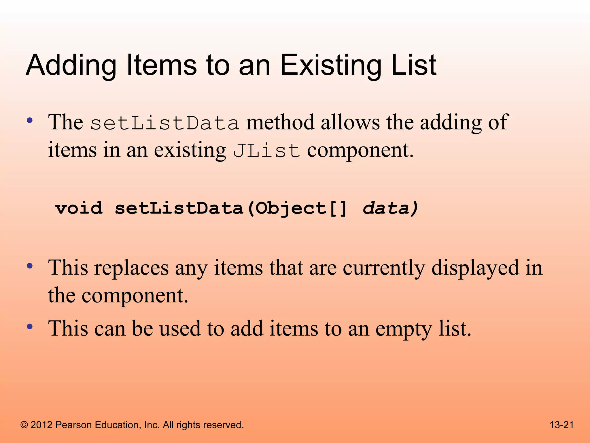 Adding Items to an Existing List
 • The setListData method allows the adding of
   items in an existing JList component.

       void setListData(Object[] data)


 • This replaces any items that are currently displayed in
   the component.
 • This can be used to add items to an empty list.



© 2012 Pearson Education, Inc. All rights reserved.          13-21
 