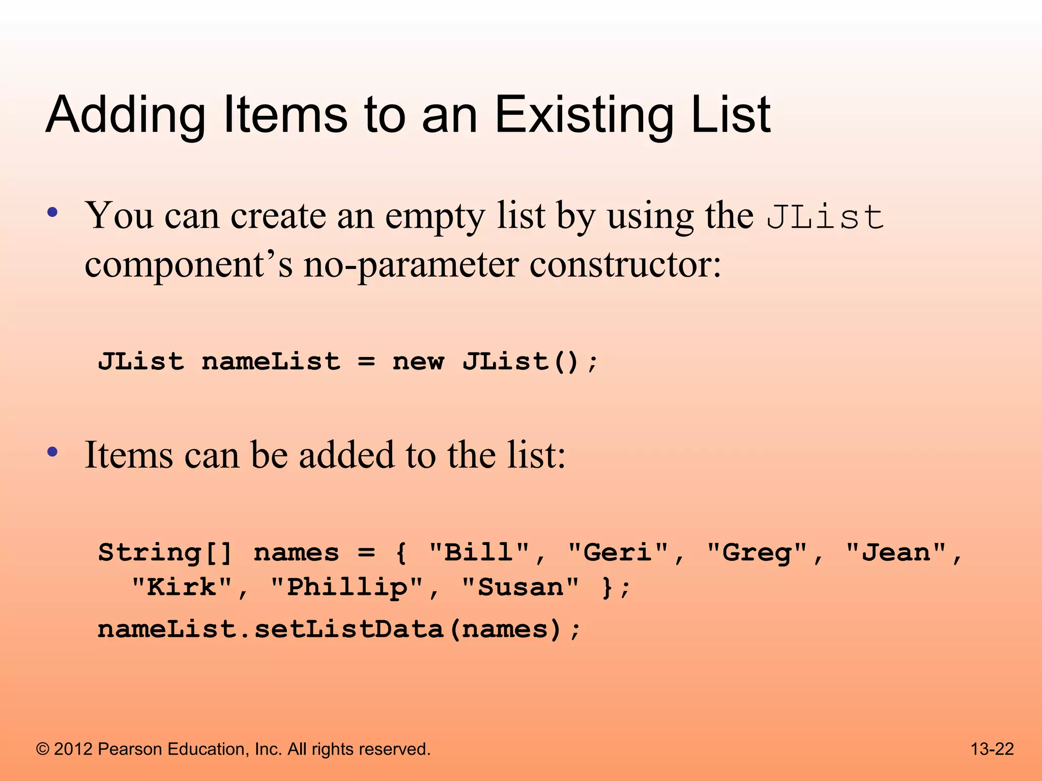 Adding Items to an Existing List
 • You can create an empty list by using the JList
   component’s no-parameter constructor:

       JList nameList = new JList();


 • Items can be added to the list:

       String[] names = { "Bill", "Geri", "Greg", "Jean",
         "Kirk", "Phillip", "Susan" };
       nameList.setListData(names);



© 2012 Pearson Education, Inc. All rights reserved.         13-22
 