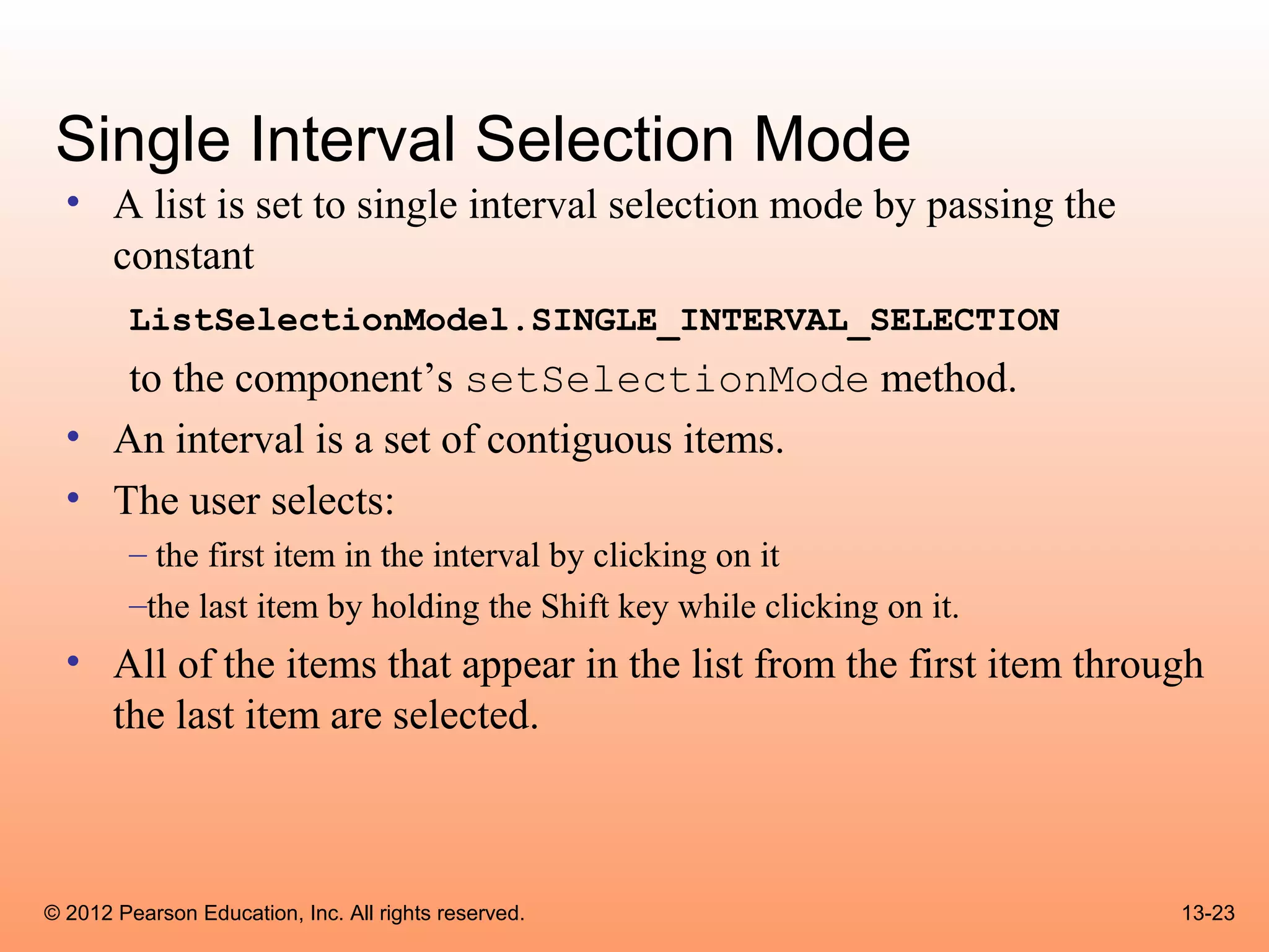 Single Interval Selection Mode
  • A list is set to single interval selection mode by passing the
    constant
        ListSelectionModel.SINGLE_INTERVAL_SELECTION
     to the component’s setSelectionMode method.
  • An interval is a set of contiguous items.
  • The user selects:
        – the first item in the interval by clicking on it
        –the last item by holding the Shift key while clicking on it.
  • All of the items that appear in the list from the first item through
    the last item are selected.



© 2012 Pearson Education, Inc. All rights reserved.                     13-23
 