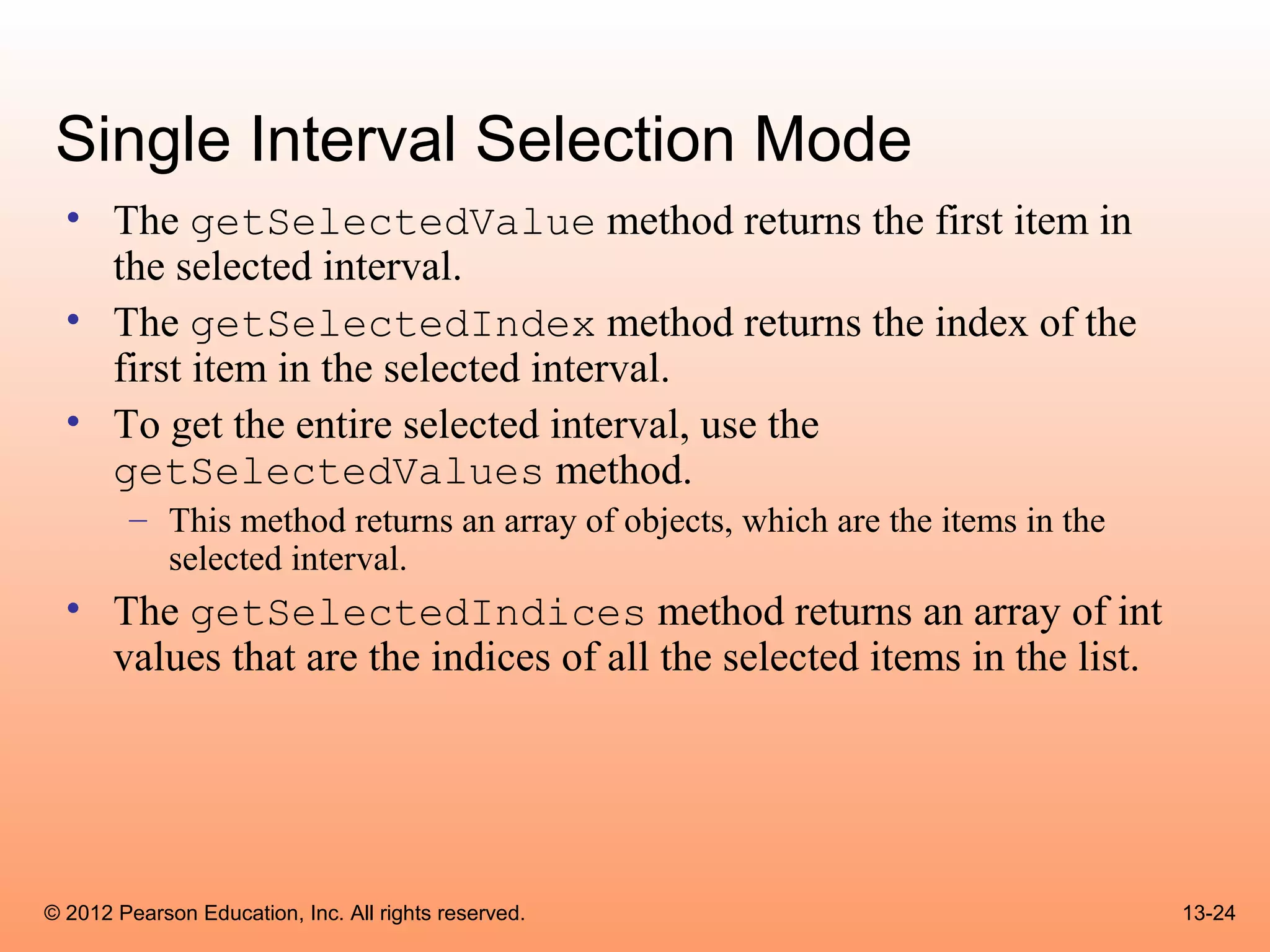 Single Interval Selection Mode
  • The getSelectedValue method returns the first item in
    the selected interval.
  • The getSelectedIndex method returns the index of the
    first item in the selected interval.
  • To get the entire selected interval, use the
    getSelectedValues method.
        – This method returns an array of objects, which are the items in the
          selected interval.
  • The getSelectedIndices method returns an array of int
    values that are the indices of all the selected items in the list.




© 2012 Pearson Education, Inc. All rights reserved.                             13-24
 