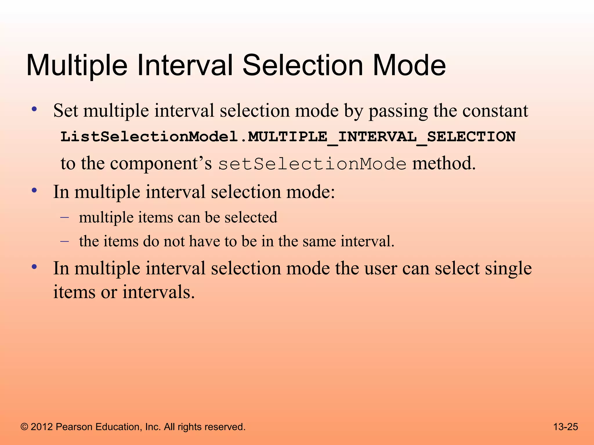 Multiple Interval Selection Mode
  • Set multiple interval selection mode by passing the constant
        ListSelectionModel.MULTIPLE_INTERVAL_SELECTION
     to the component’s setSelectionMode method.
  • In multiple interval selection mode:
        – multiple items can be selected
        – the items do not have to be in the same interval.
  • In multiple interval selection mode the user can select single
    items or intervals.




© 2012 Pearson Education, Inc. All rights reserved.                  13-25
 