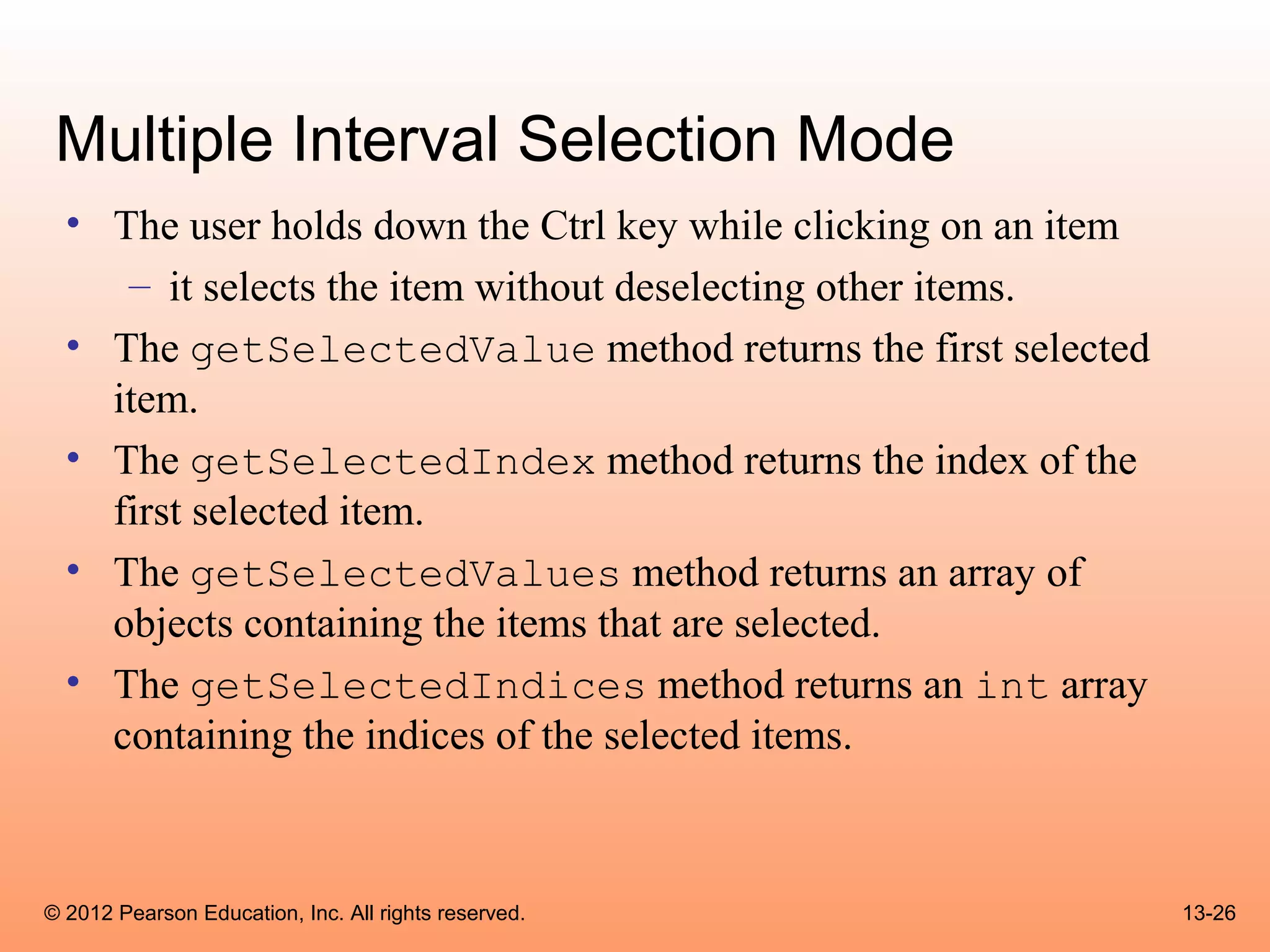 Multiple Interval Selection Mode
  • The user holds down the Ctrl key while clicking on an item
     – it selects the item without deselecting other items.
  • The getSelectedValue method returns the first selected
    item.
  • The getSelectedIndex method returns the index of the
    first selected item.
  • The getSelectedValues method returns an array of
    objects containing the items that are selected.
  • The getSelectedIndices method returns an int array
    containing the indices of the selected items.



© 2012 Pearson Education, Inc. All rights reserved.              13-26
 