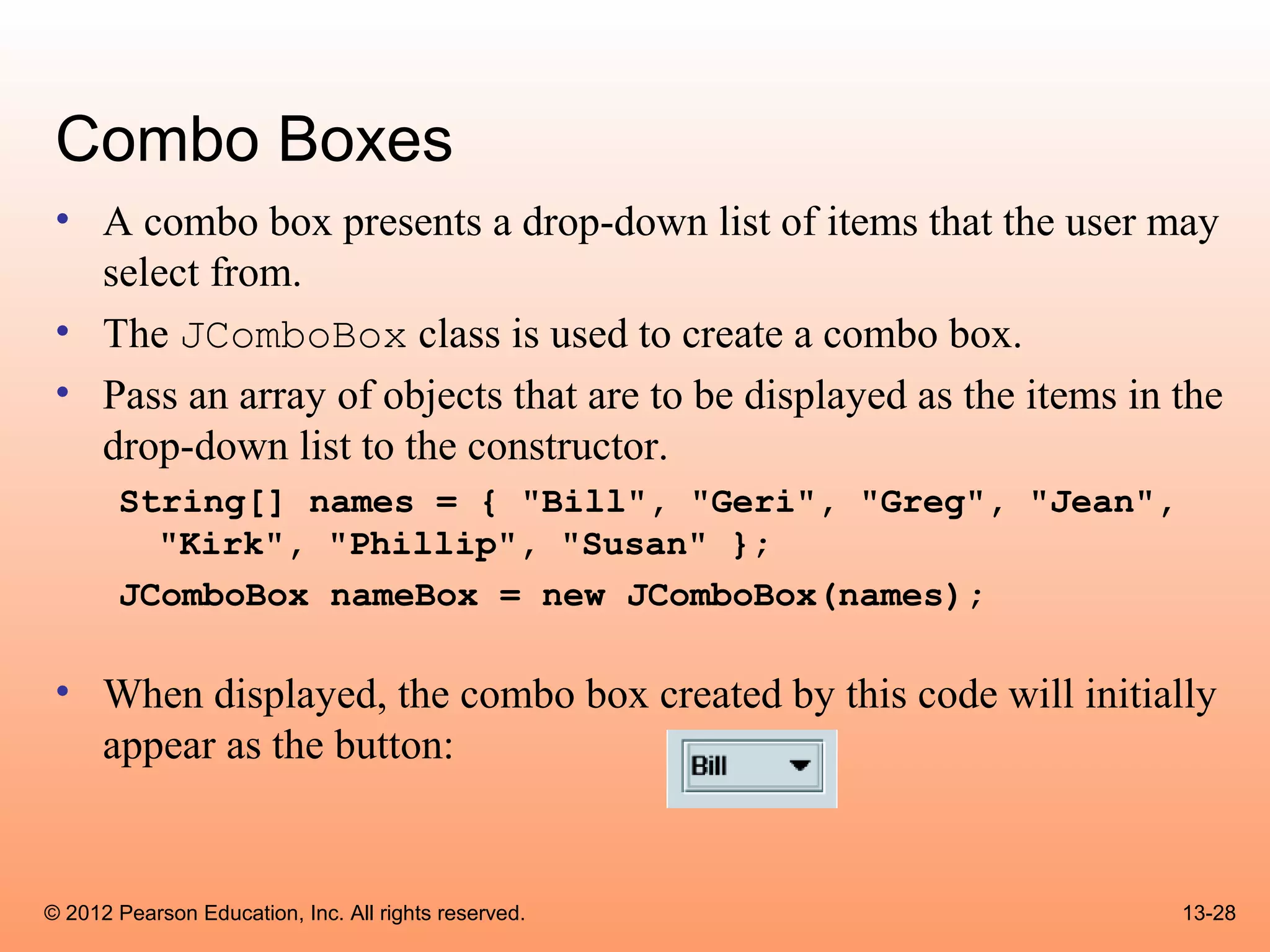Combo Boxes
 • A combo box presents a drop-down list of items that the user may
   select from.
 • The JComboBox class is used to create a combo box.
 • Pass an array of objects that are to be displayed as the items in the
   drop-down list to the constructor.
       String[] names = { "Bill", "Geri", "Greg", "Jean",
         "Kirk", "Phillip", "Susan" };
       JComboBox nameBox = new JComboBox(names);

 • When displayed, the combo box created by this code will initially
   appear as the button:


© 2012 Pearson Education, Inc. All rights reserved.                  13-28
 