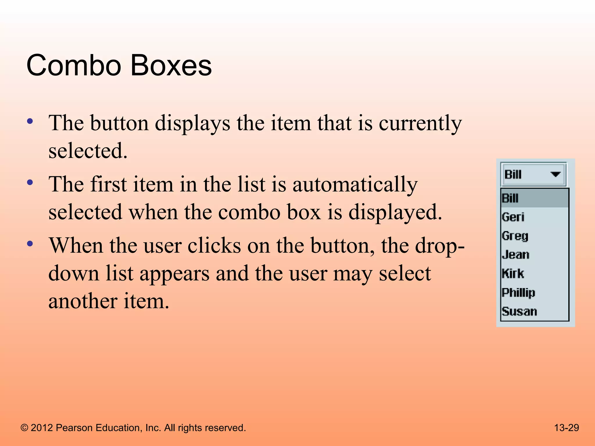 Combo Boxes
 • The button displays the item that is currently
   selected.
 • The first item in the list is automatically
   selected when the combo box is displayed.
 • When the user clicks on the button, the drop-
   down list appears and the user may select
   another item.




© 2012 Pearson Education, Inc. All rights reserved.   13-29
 