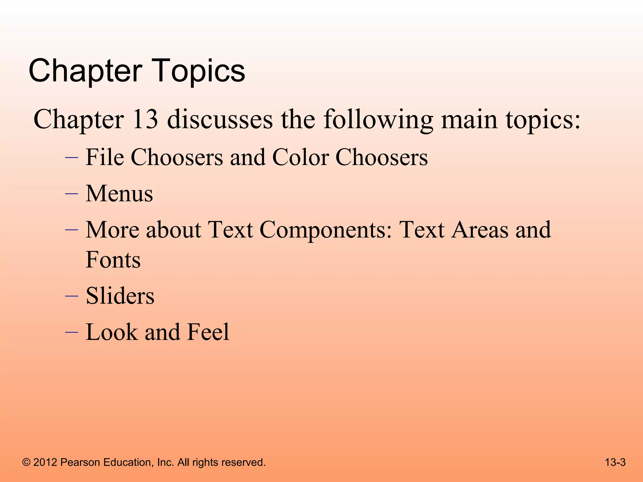 Chapter Topics
  Chapter 13 discusses the following main topics:
        – File Choosers and Color Choosers
        – Menus
        – More about Text Components: Text Areas and
          Fonts
        – Sliders
        – Look and Feel




© 2012 Pearson Education, Inc. All rights reserved.    13-3
 