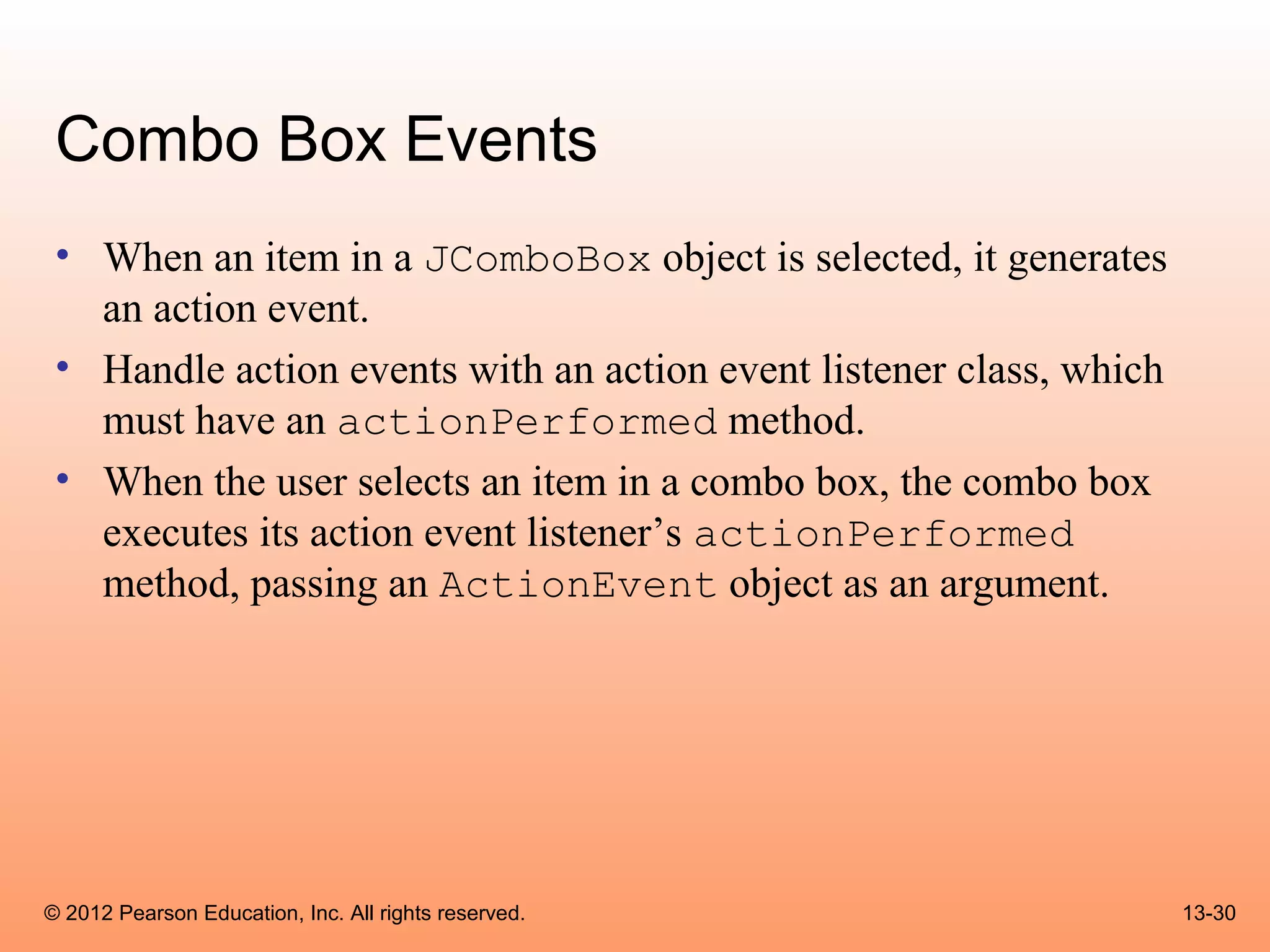 Combo Box Events
 • When an item in a JComboBox object is selected, it generates
   an action event.
 • Handle action events with an action event listener class, which
   must have an actionPerformed method.
 • When the user selects an item in a combo box, the combo box
   executes its action event listener’s actionPerformed
   method, passing an ActionEvent object as an argument.




© 2012 Pearson Education, Inc. All rights reserved.                  13-30
 