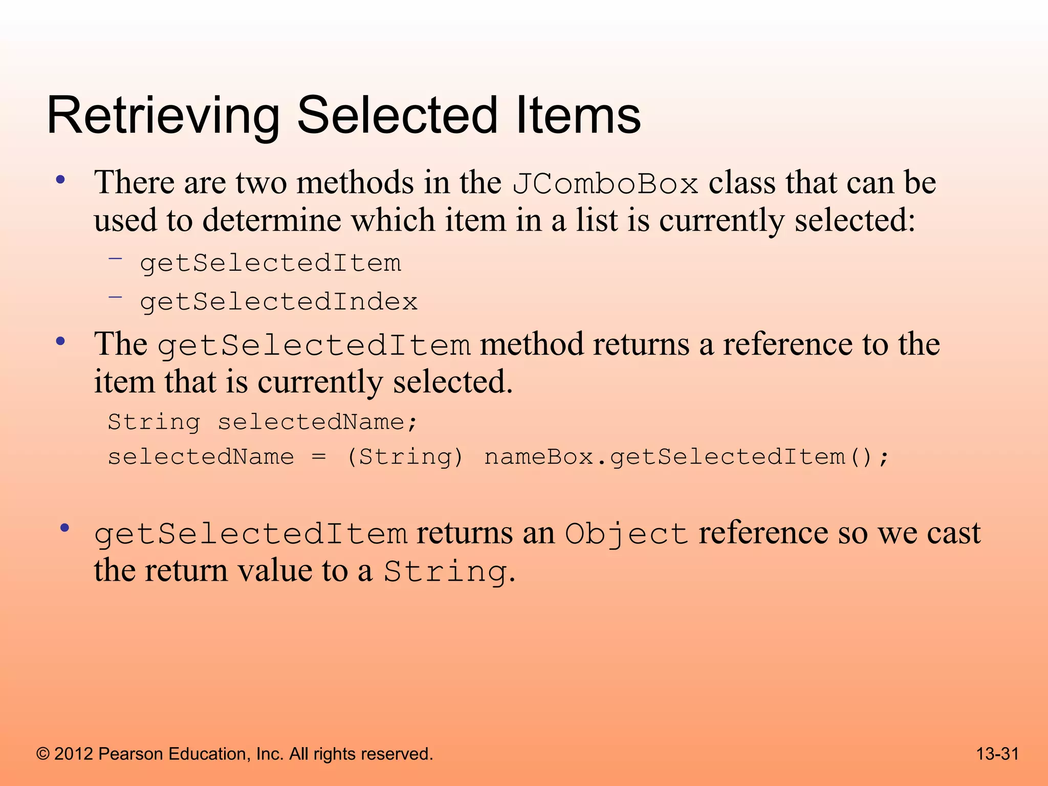 Retrieving Selected Items
  • There are two methods in the JComboBox class that can be
    used to determine which item in a list is currently selected:
        – getSelectedItem
        – getSelectedIndex
  • The getSelectedItem method returns a reference to the
    item that is currently selected.
        String selectedName;
        selectedName = (String) nameBox.getSelectedItem();

  • getSelectedItem returns an Object reference so we cast
    the return value to a String.




© 2012 Pearson Education, Inc. All rights reserved.                 13-31
 