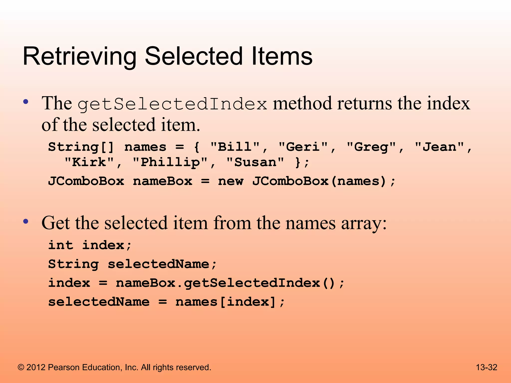Retrieving Selected Items
 • The getSelectedIndex method returns the index
   of the selected item.
       String[] names = { "Bill", "Geri", "Greg", "Jean",
         "Kirk", "Phillip", "Susan" };
       JComboBox nameBox = new JComboBox(names);


 • Get the selected item from the names array:
       int index;
       String selectedName;
       index = nameBox.getSelectedIndex();
       selectedName = names[index];



© 2012 Pearson Education, Inc. All rights reserved.         13-32
 
