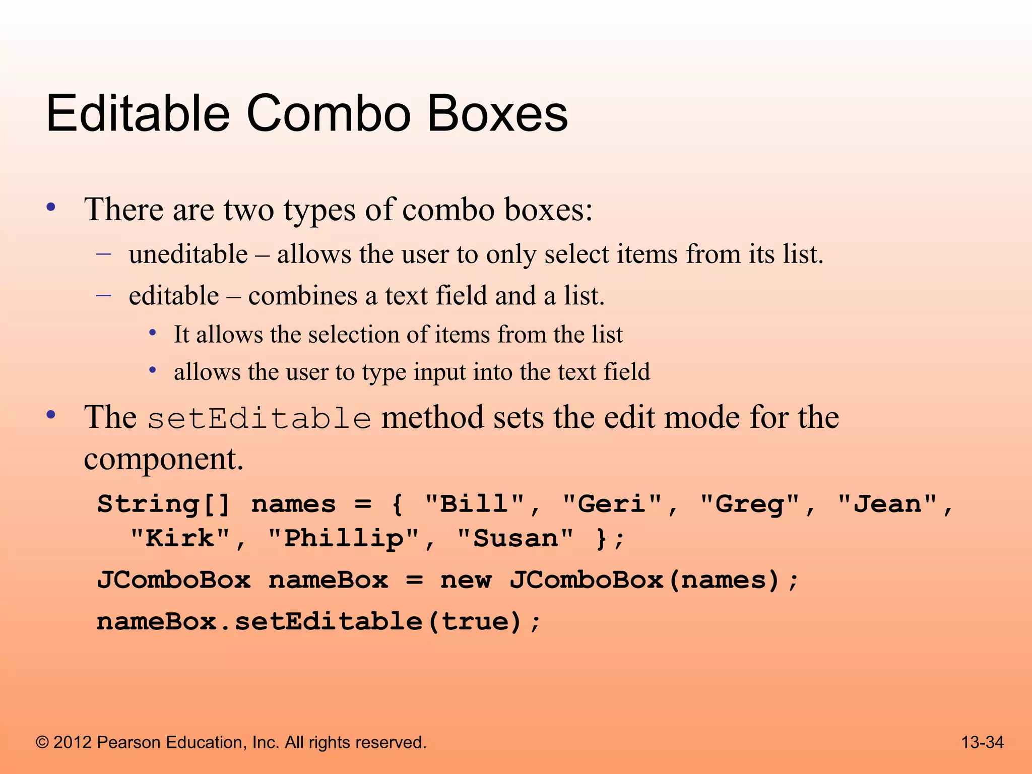 Editable Combo Boxes
 • There are two types of combo boxes:
       – uneditable – allows the user to only select items from its list.
       – editable – combines a text field and a list.
              • It allows the selection of items from the list
              • allows the user to type input into the text field
 • The setEditable method sets the edit mode for the
   component.
       String[] names = { "Bill", "Geri", "Greg", "Jean",
         "Kirk", "Phillip", "Susan" };
       JComboBox nameBox = new JComboBox(names);
       nameBox.setEditable(true);



© 2012 Pearson Education, Inc. All rights reserved.                         13-34
 