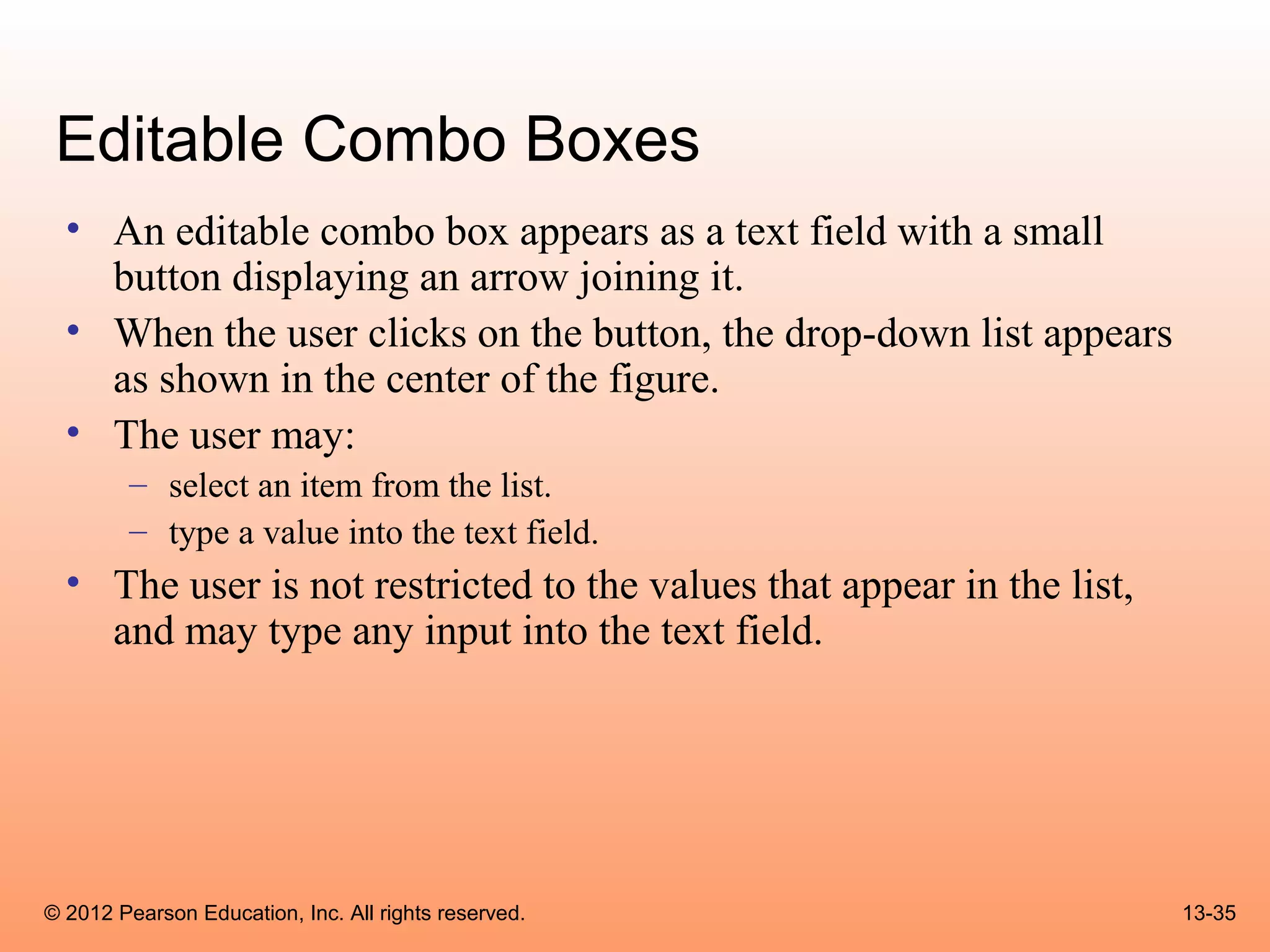 Editable Combo Boxes
  • An editable combo box appears as a text field with a small
    button displaying an arrow joining it.
  • When the user clicks on the button, the drop-down list appears
    as shown in the center of the figure.
  • The user may:
        – select an item from the list.
        – type a value into the text field.
  • The user is not restricted to the values that appear in the list,
    and may type any input into the text field.




© 2012 Pearson Education, Inc. All rights reserved.                     13-35
 