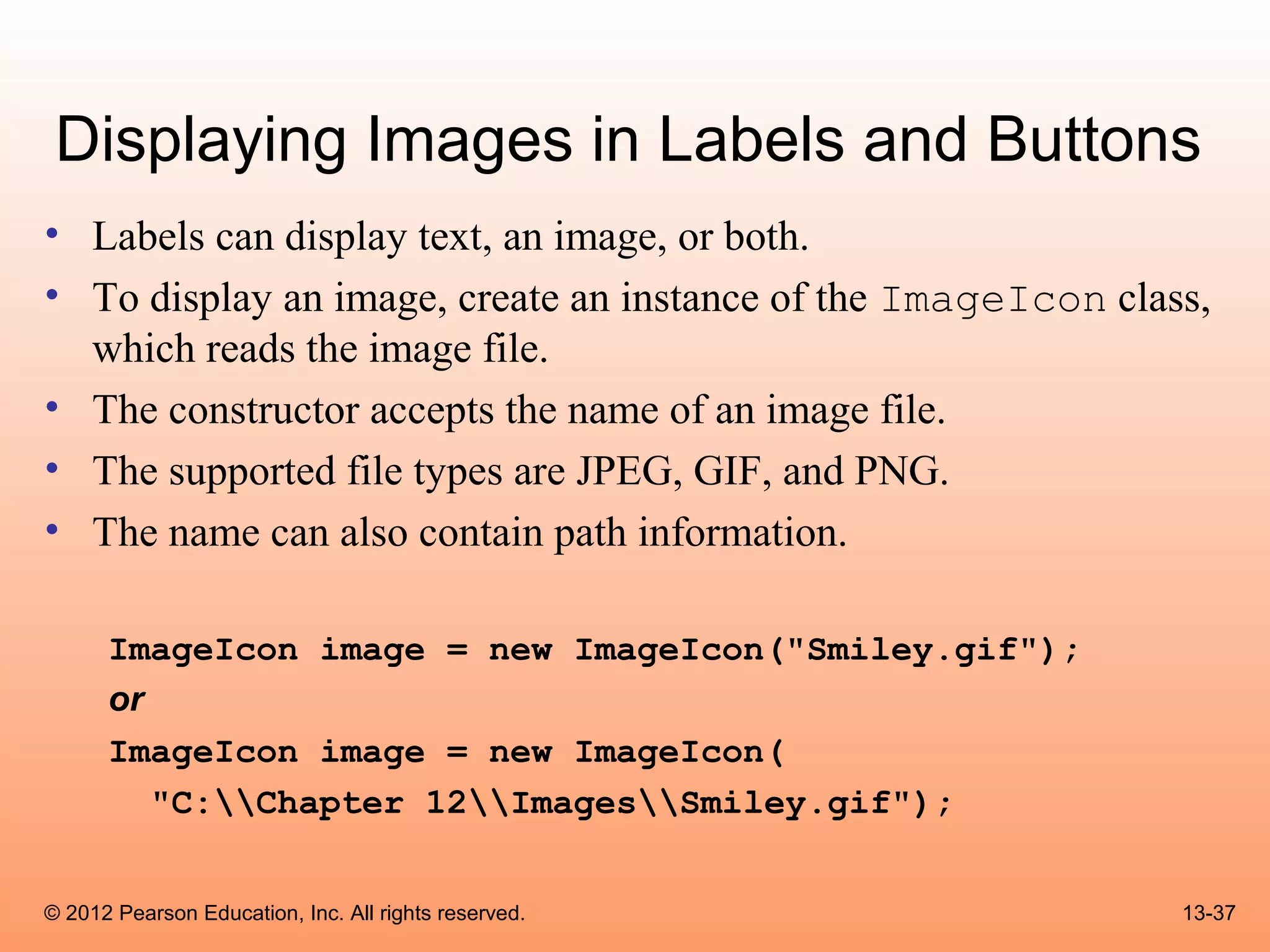 Displaying Images in Labels and Buttons
• Labels can display text, an image, or both.
• To display an image, create an instance of the ImageIcon class,
  which reads the image file.
• The constructor accepts the name of an image file.
• The supported file types are JPEG, GIF, and PNG.
• The name can also contain path information.

      ImageIcon image = new ImageIcon("Smiley.gif");
      or
      ImageIcon image = new ImageIcon(
         "C:Chapter 12ImagesSmiley.gif");


© 2012 Pearson Education, Inc. All rights reserved.            13-37
 