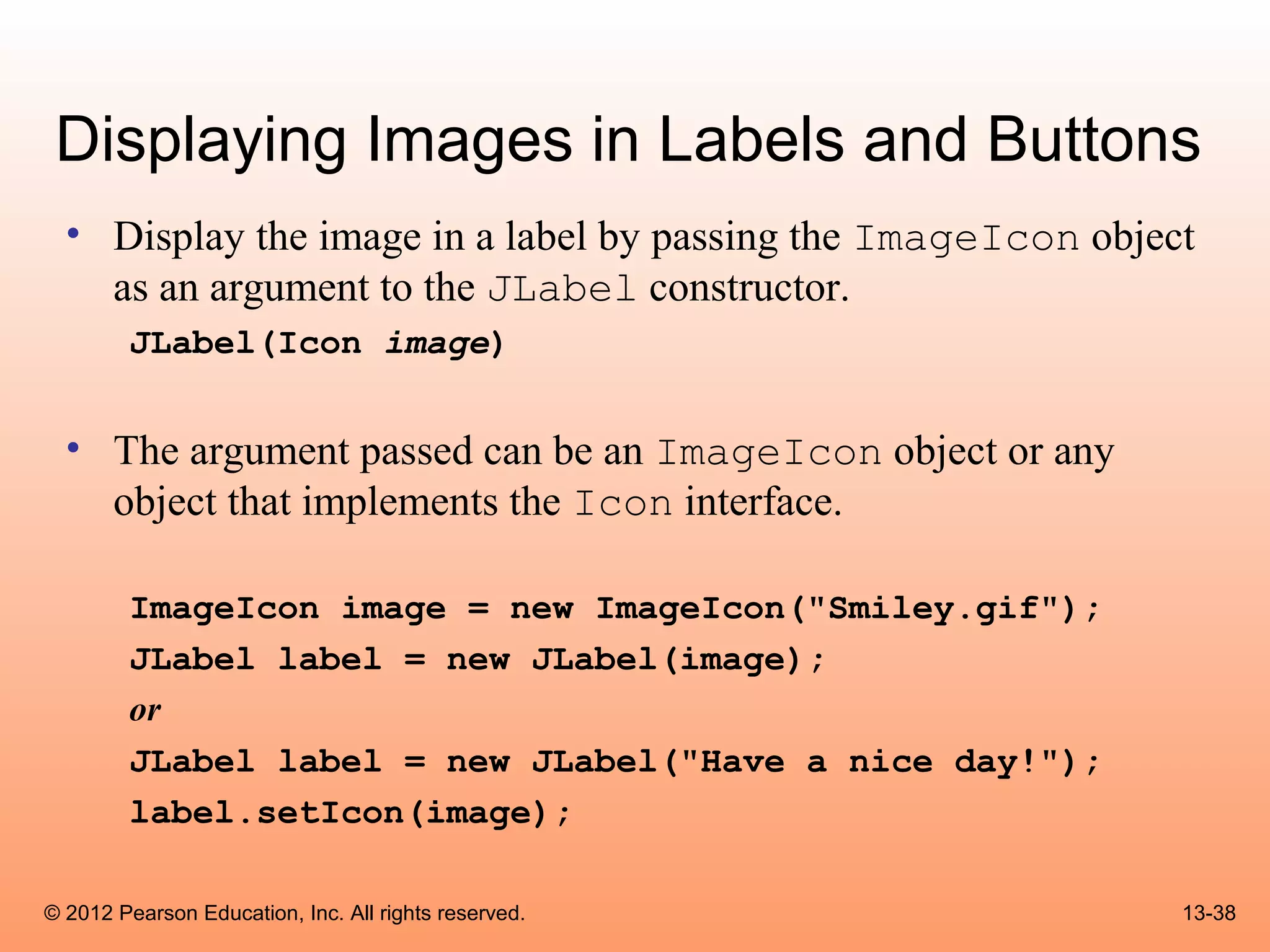 Displaying Images in Labels and Buttons
  • Display the image in a label by passing the ImageIcon object
    as an argument to the JLabel constructor.
        JLabel(Icon image)


  • The argument passed can be an ImageIcon object or any
    object that implements the Icon interface.

        ImageIcon image = new ImageIcon("Smiley.gif");
        JLabel label = new JLabel(image);
        or
        JLabel label = new JLabel("Have a nice day!");
        label.setIcon(image);

© 2012 Pearson Education, Inc. All rights reserved.            13-38
 
