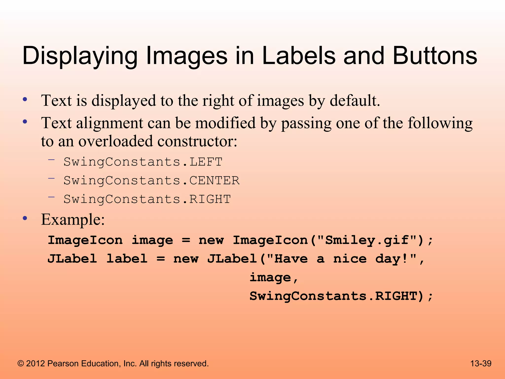 Displaying Images in Labels and Buttons
 • Text is displayed to the right of images by default.
 • Text alignment can be modified by passing one of the following
   to an overloaded constructor:
       – SwingConstants.LEFT
       – SwingConstants.CENTER
       – SwingConstants.RIGHT
 • Example:
       ImageIcon image = new ImageIcon("Smiley.gif");
       JLabel label = new JLabel("Have a nice day!",
                               image,
                               SwingConstants.RIGHT);



© 2012 Pearson Education, Inc. All rights reserved.             13-39
 